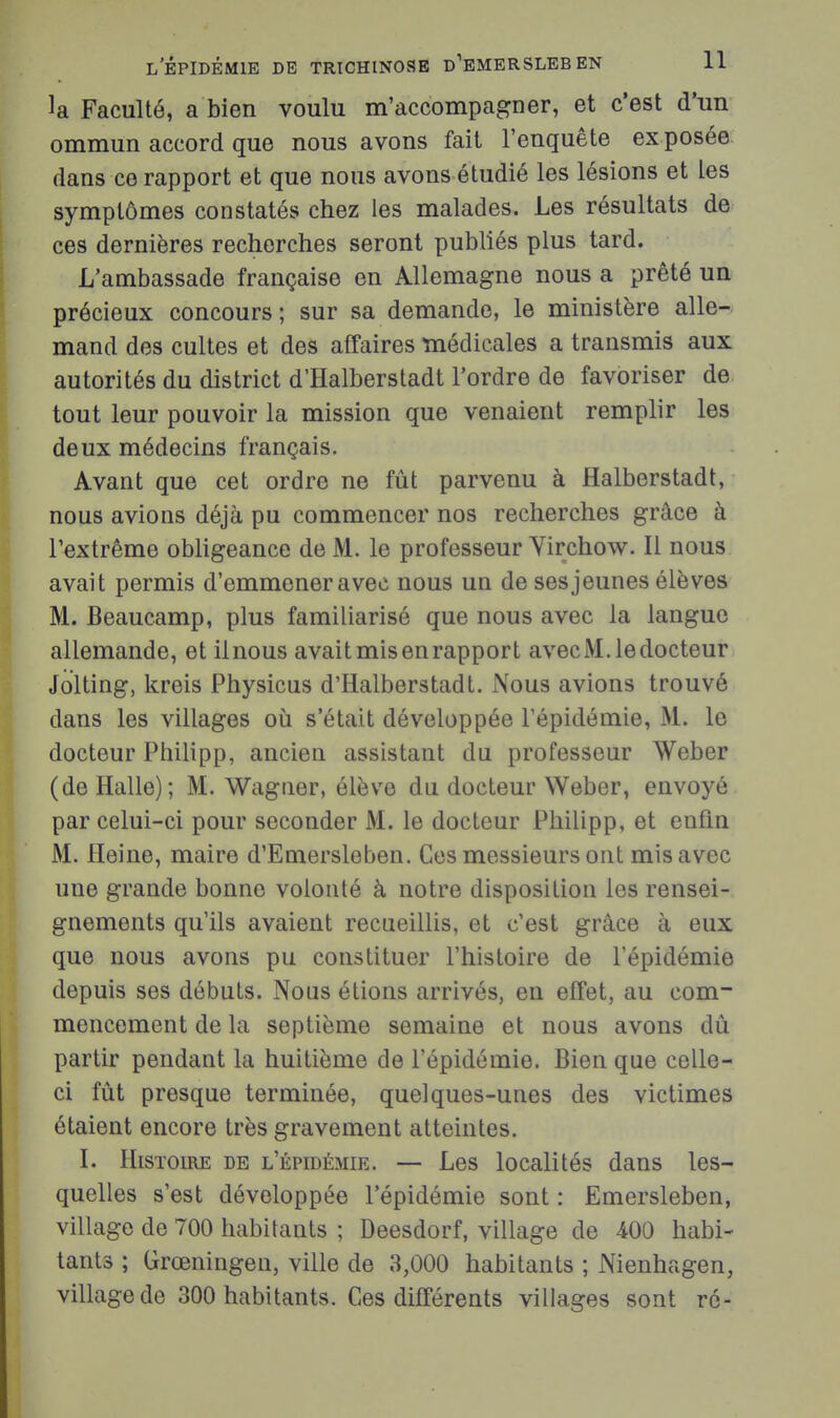 la Faculté, a bien voulu m'accompagner, et c'est d'un ommun accord que nous avons fait l'enquête ex posée dans ce rapport et que nous avons étudié les lésions et les symptômes constatés chez les malades. Les résultats de ces dernières recherches seront publiés plus tard. L'ambassade française en Allemagne nous a prêté un précieux concours ; sur sa demande, le ministère alle- mand des cultes et des affaires médicales a transmis aux autorités du district d'Halberstadt l'ordre de favoriser de tout leur pouvoir la mission que venaient remplir les deux médecins français. Avant que cet ordre ne fût parvenu à Halberstadt, nous avions déjà pu commencer nos recherches grâce à Pextrême obligeance de M. le professeur Yirchow. Il nous avait permis d'emmener avec nous un de ses jeunes élèves M. Beaucamp, plus familiarisé que nous avec la langue allemande, et ilnous avait mis en rapport avec M. le docteur Jolting, kreis Physicus d'Halberstadt. Nous avions trouvé dans les villages où s'était développée l'épidémie, M. le docteur Philipp, ancien assistant du professeur Weber (de Halle); M. Wagner, élève du docteur Weber, envoyé par celui-ci pour seconder M. le docteur Philipp, et enfin M. Heine, maire d'Emersleben. Ces messieurs ont mis avec une grande bonne volonté à notre disposition les rensei- gnements qu'ils avaient recueillis, et c'est grâce à eux que nous avons pu constituer l'histoire de l'épidémie depuis ses débuts. Nous étions arrivés, en effet, au com- mencement de la septième semaine et nous avons dû partir pendant la huitième de l'épidémie. Bien que celle- ci fût presque terminée, quelques-unes des victimes étaient encore très gravement atteintes. I. Histoire de l'épidémie. — Les localités dans les- quelles s'est développée l'épidémie sont : Emersleben, village de 700 habitants ; Deesdorf, village de 400 habi- tants ; Grœningen, ville de 3,000 habitants ; Nienhagen, village de 300 habitants. Ces différents villages sont ré-