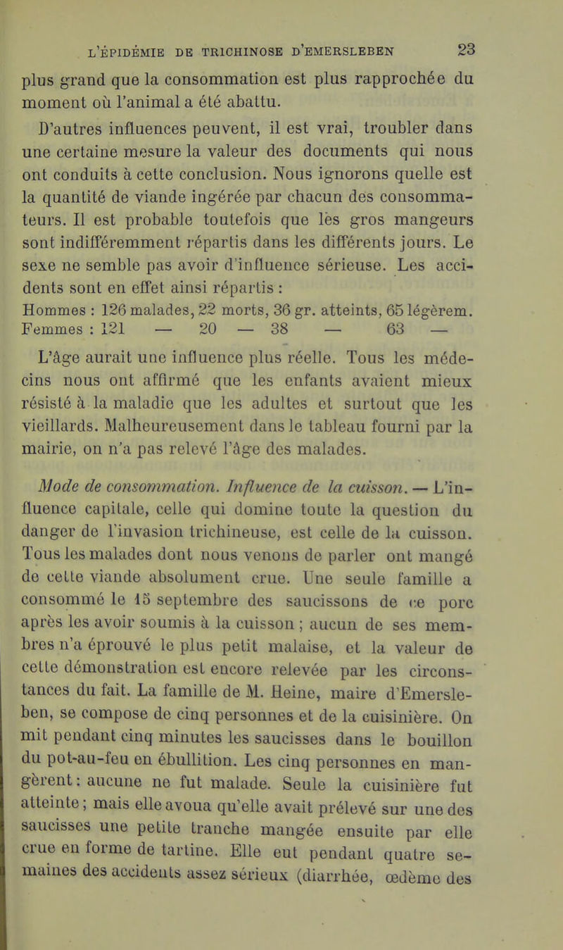 plus grand que la consommation est plus rapprochée clu moment où l'animal a été abattu. D'autres influences peuvent, il est vrai, troubler dans une certaine mesure la valeur des documents qui nous ont conduits à cette conclusion. Nous ignorons quelle est la quantité de viande ingérée par chacun des consomma- teurs. Il est probable toutefois que lès gros mangeurs sont indifféremment répartis dans les différents jours. Le sexe ne semble pas avoir d'influence sérieuse. Les acci- dents sont en effet ainsi répartis : Hommes : 126 malades, 22 morts, 36 gr. atteints, 65 légèrem. Femmes : 121 — 20 — 38 — 63 — L'âge aurait une influence plus réelle. Tous les méde- cins nous ont affirmé que les enfants avaient mieux résisté à la maladie que les adultes et surtout que les vieillards. Malheureusement dans le tableau fourni par la mairie, on n'a pas relevé l'âge des malades. Mode de consommation. Influence de la cuisson. — L'in- fluence capitale, celle qui domine toute la question du danger de l'invasion trichineuse, est celle de 1h cuisson. Tous les malades dont nous venons de parler ont mangé de cette viande absolument crue. Une seule famille a consommé le 15 septembre des saucissons de r.e porc après les avoir soumis à la cuisson ; aucun de ses mem- bres n'a éprouvé le plus petit malaise, et la valeur de cette démonstration est encore relevée par les circons- tances du fait. La famille de M. Heine, maire d'Emersle- ben, se compose de cinq personnes et de la cuisinière. Ou mit pendant cinq minutes les saucisses dans le bouillon du pot-au-feu on ébullition. Les cinq personnes en man- gèrent : aucune ne fut malade. Seule la cuisinière fut atteinte ; mais elle avoua qu'elle avait prélevé sur une des saucisses une petite tranche mangée ensuite par elle crue en forme de tartine. Elle eut pendant quatre se- maines des accidents assez sérieux (diarrhée, œdème des