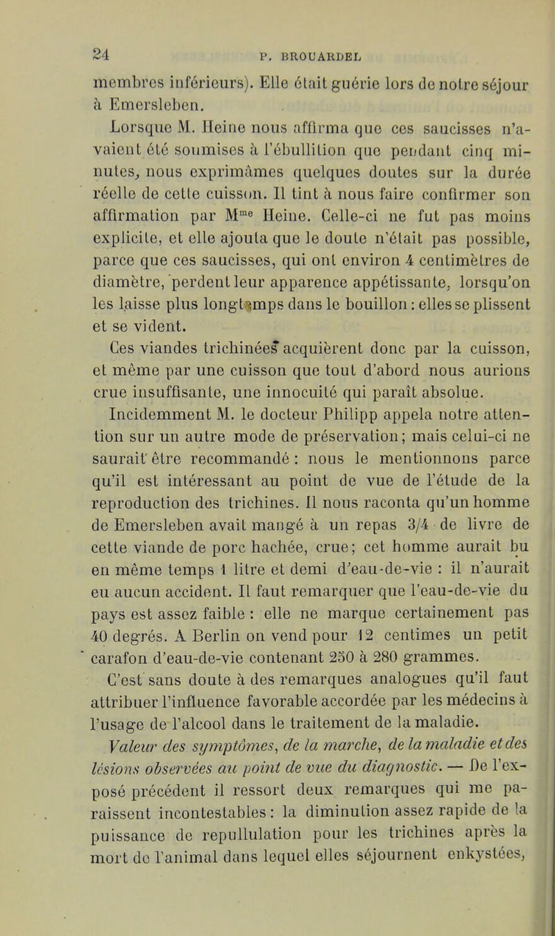 membres inférieurs). Elle élait guérie lors de noire séjour à Emersleben. Lorsque M. Heine nous affirma que ces saucisses n'a- vaient été soumises à i'ébuUilion que pendaut cinq mi- nutes^ nous exprimâmes quelques doutes sur la durée réelle de cette cuisson. Il tint à nous faire confirmer son affirmation par M'® Heine. Celle-ci ne fut pas moins explicite, et elle ajouta que le doute n'était pas possible, parce que ces saucisses, qui ont environ 4 centimètres de diamètre, perdent leur apparence appétissante, lorsqu'on les laisse plus longt-simps dans le bouillon : elles se plissent et se vident. Ces viandes tricliinées acquièrent donc par la cuisson, et même par une cuisson que tout d'abord nous aurions crue insuffisante, une innocuité qui paraît absolue. Incidemment M. le docteur Philipp appela notre atten- tion sur un autre mode de préservation; mais celui-ci ne saurait' être recommandé : nous le mentionnons parce qu'il est intéressant au point de vue de l'étude de la reproduction des trichines, il nous raconta qu'un homme de Emersleben avait mangé à un repas 3/4 de livre de cette viande de porc hachée, crue; cet homme aurait bu en même temps l litre et demi d'eau-de-vie : il n'aurait eu aucun accident. Il faut remarquer que l'eau-de-vie du pays est assez faible : elle ne marque certainement pas 40 degrés. A Berlin on vend pour J2 centimes un petit carafon d'eau-de-vie contenant 250 à 280 grammes. C'est sans doute à des remarques analogues qu'il faut attribuer l'influence favorable accordée par les médecins à l'usage de l'alcool dans le traitement de la maladie. Valeur des symptômes, de la marche, de la maladie et des lésions observées au point de vue du diagnostic. — De l'ex- posé précédent il ressort deux remarques qui me pa- raissent incontestables: la diminution assez rapide de la puissance de repullulation pour les trichines après la mort de l'animal dans lequel elles séjournent enkystées,