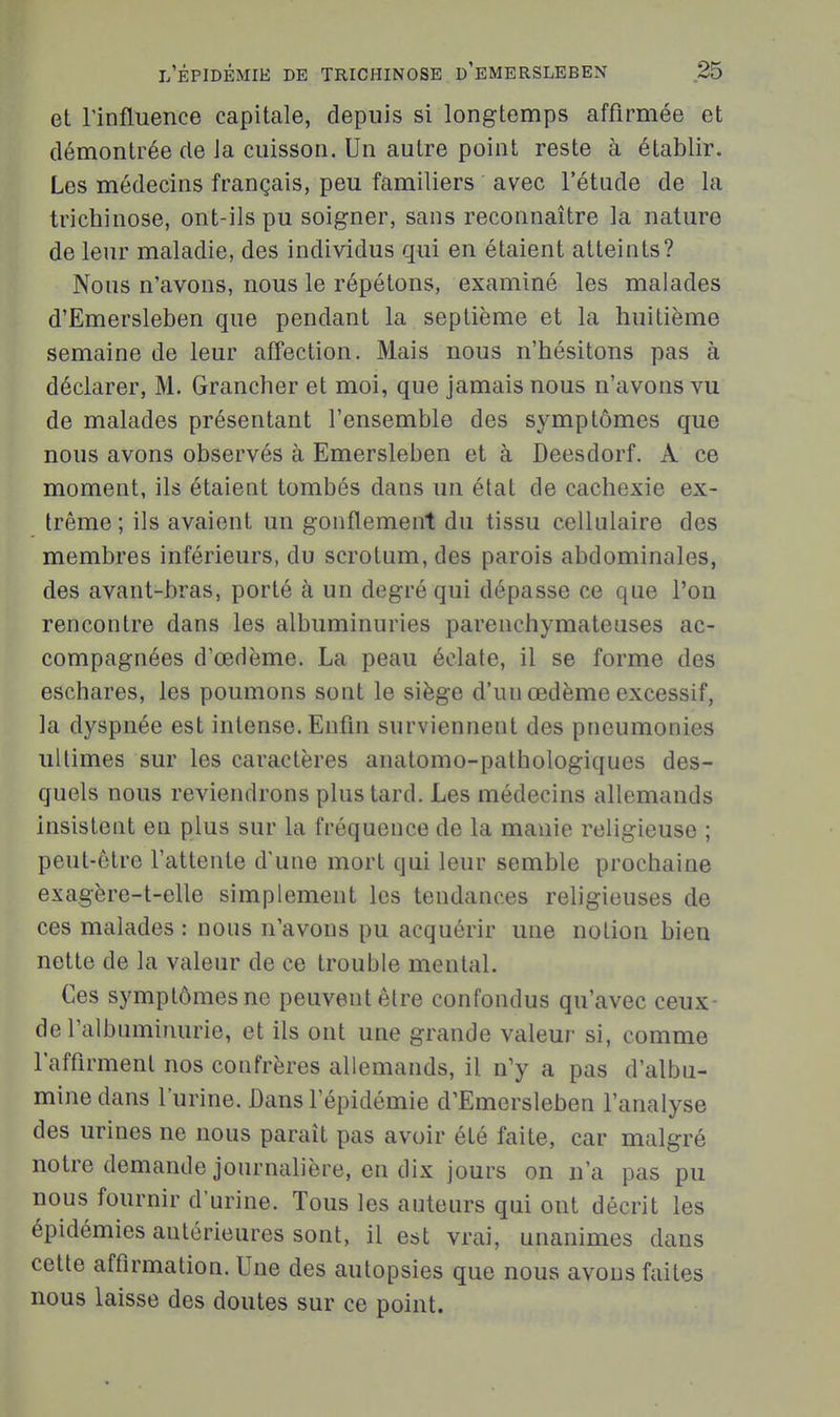 et rinfluence capitale, depuis si longtemps affirmée et démontrée de la cuisson. Un autre point reste à établir. Les médecins français, peu familiers avec l'étude de la trichinose, ont-ils pu soigner, sans reconnaître la nature de leur maladie, des individus qui en étaient atteints? Nous n'avons, nous le répétons, examiné les malades d'Emersleben que pendant la septième et la huitième semaine de leur affection. Mais nous n'hésitons pas à déclarer, M. Grancher et moi, que jamais nous n'avons vu de malades présentant l'ensemble des symptômes que nous avons observés à Emersleben et à Deesdorf. A ce moment, ils étaient tombés dans un état de cachexie ex- trême ; ils avaient un gonflement du tissu cellulaire des membres inférieurs, du scrotum, des parois abdominales, des avant-bras, porté à un degré qui dépasse ce que l'on rencontre dans les albuminuries parenchymateuses ac- compagnées d'œdème. La peau éclate, il se forme des eschares, les poumons sont le siège d'un œdème excessif, la dyspnée est intense. Enfm surviennent des pneumonies ultimes sur les caractères anatomo-pathologiques des- quels nous reviendrons plus tard. Les médecins allemands insistent en plus sur la fréquence de la manie religieuse ; peut-être l'attente d'une mort qui leur semble prochaine exagère-t-elle simplement les tendances religieuses de ces malades : nous n'avons pu acquérir une notion bien nette de la valeur de ce trouble mental. Ces symptômes ne peuvent être confondus qu'avec ceux de l'albuminurie, et ils ont une grande valeur si, comme l'affirment nos confrères allemands, il n'y a pas d'albu- mine dans l'urine. Bans l'épidémie d'Emersleben l'analyse des urines ne nous paraît pas avoir été faite, car malgré notre demande journalière, en dix jours on n'a pas pu nous fournir d'urine. Tous les auteurs qui ont décrit les épidémies antérieures sont, il est vrai, unanimes dans cette affirmation. Une des autopsies que nous avons faites nous laisse des doutes sur ce point.