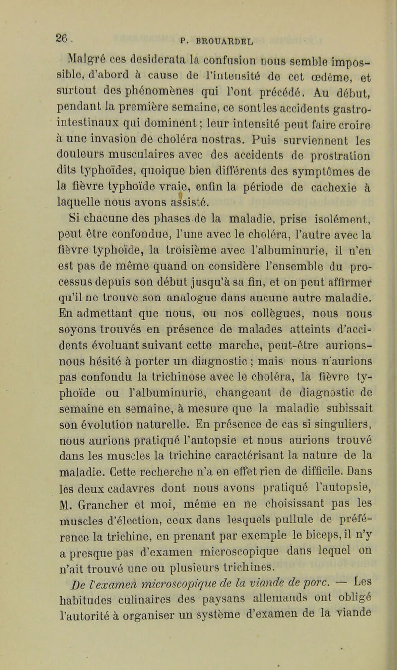 Malgré ces desidorala la confusion nous semble impos- sible, d'abord à cause de l'intensité do cet œdème, et surtout des phénomènes qui Tout précédé. Au début, pendant la première semaine, ce sont les accidents gastro- intestinaux qui dominent ; leur intensité peut faire croire à une invasion de choléra nostras. Puis surviennent les douleurs musculaires avec des accidents de prostration dits typhoïdes, quoique bien différents des symptômes de la fièvre typhoïde vraie, enfm la période de cachexie à laquelle nous avons assisté. Si chacune des phases de la maladie, prise isolément, peut être confondue, Tune avec le choléra, l'autre avec la fièvre typhoïde, la troisième avec l'albuminurie, il n'en est pas de même quand on considère l'ensemble du pro- cessus depuis son début jusqu'à sa fm, et on peut affirmer qu'il ne trouve son analogue dans aucune autre maladie. En admettant que nous, ou nos collègues, nous nous soyons trouvés en présence de malades atteints d'acci- dents évoluant suivant cette marche, peut-être aurions- nous hésité à porter un diagnostic ; mais nous n'aurions pas confondu la trichinose avec le choléra, la fièvre ty- phoïde ou l'albuminurie, changeant de diagnostic de semaine en semaine, à mesure que la maladie subissait son évolution naturelle. En présence de cas si singuliers, nous aurions pratiqué l'autopsie et nous aurions trouvé dans les muscles la trichine caractérisant la nature de la maladie. Cette recherche n'a en effet rien de difficile. Dans les deux cadavres dont nous avons pratiqué l'autopsie, M. Grancher et moi, même en ne choisissant pas les muscles d'élection, ceux dans lesquels pullule de préfé- rence la trichine, en prenant par exemple le biceps, il n'y a presque pas d'examen microscopique dans lequel on n'ait trouvé une ou plusieurs trichines. De Vexamen microscopique de la viande de porc. — Les habitudes culinaires des paysans allemands ont obligé l'autorité à organiser un système d'examen de la viande