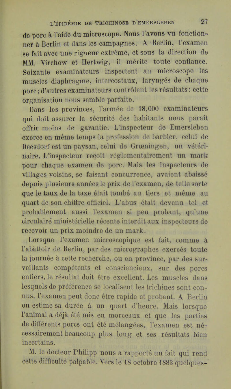 de porc à l'aide du microscope. Nous l'avons vu fonction- ner à Berlin et dans les campagnes. A Berlin, l'examen se fait avec une rigueur extrême, et sous la direction de MM. Virchow et Hertwig, il mérite tonte confiance. Soixante examinateurs inspectent au microscope les muscles diaphragme, intercostaux, laryngés de chaque porc ; d'autres examinateurs contrôlent les résultats : cette organisation nous semble parfaite. Dans les provinces, l'armée de 18,000 examinateurs qui doit assurer la sécurité des habitants nous paraît offrir moins de garantie. L'inspecteur de Emersleben exerce en même temps la profession de barbier, celui de Deesdorf est un paysan, celui de Grœningen, un vétéri- naire. L'inspecteur reçoit réglementairement un mark pour chaque examen de porc. Mais les inspecteurs de villages voisins, se faisant concurrence, avaient abaissé depuis plusieurs années le prix de l'examen, de telle sorte que le taux de la taxe était tombé au tiers et même au quart de son chiffre officiel. L'abus était devenu tel et probablement aussi l'examen si peu probant, qu'une circulaire ministérielle récente interdit aux inspecteurs de recevoir uu prix moindre de un mark. Lorsque l'examen microscopique est fait, comme à l'abattoir de Berlin, par dos micrographes exercés toute la journée à cette recherche, ou eu province, par des sur- veillants compétents et consciencieux, sur des porcs entiers, le résultat doit être excellent. Les muscles dans lesquels de préférence se localisent les trichines sont con- nus, l'examen peut donc être rapide et probant. A Berlin on estime sa durée à un quart d'heure. Mais lorsque ranimai a déjà été mis en morceaux et que les parties de différents porcs ont été mélangées, l'examen est né- cessairement beaucoup plus long et ses résultats bien incertains. M. le docteur Philipp nous a rapporté un fait qui rend cette difficulté palpable. Vers le 18 octobre 1883 quelques-