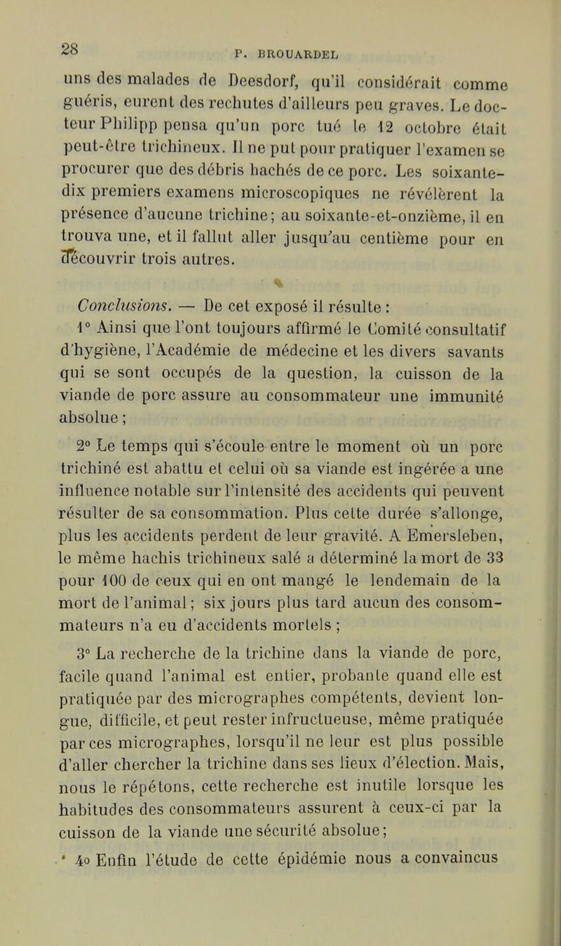 uns des malades de Dcesdorf, qu'il considérait comme guéris, eurent des rechutes d'ailleurs peu graves. Le doc- teur Pliilipp pensa qu'un porc tué le 12 octobre était peut-être trichincux. Il ne put pour pratiquer l'examen se procurer que des débris hachés de ce porc. Les soixante- dix premiers examens microscopiques ne révélèrent la présence d'aucune trichine; au soixante-et-onzième, il en trouva une, et il fallut aller jusqu'au centième pour en clecouvrir trois autres. Conclusions. — De cet exposé il résulte : \° Ainsi que l'ont toujours affirmé le Comité consultatif d'hygiène, l'Académie de médecine et les divers savants qui se sont occupés de la question, la cuisson de la viande de porc assure au consommateur une immunité absolue ; 2° Le temps qui s'écoule entre le moment oti un porc trichiné est abattu et celui oii sa viande est ingérée a une influence notable sur l'intensité des accidents qui peuvent résulter de sa consommation. Plus cette durée s'allonge, plus les accidents perdent de leur gravité. A Emersleben, le même hachis trichineux salé a déterminé la mort de 33 pour iOO de ceux qui en ont mangé le lendemain de la mort de l'animal ; six jours plus tard aucun des consom- mateurs n'a eu d'accidents mortels ; 3° La recherche de la trichine dans la viande de porc, facile quand l'animal est entier, probante quand elle est pratiquée par des micrographes compétents, devient lon- gue, difficile, et peut rester infructueuse, même pratiquée par ces micrographes, lorsqu'il ne leur est plus possible d'aller chercher la trichine dans ses lieux d'élection. Mais, nous le répétons, cette recherche est inutile lorsque les habitudes des consommateurs assurent à ceux-ci par la cuisson de la viande une sécurité absolue; ■ * 4o Enfin l'étude de cette épidémie nous a convaincus