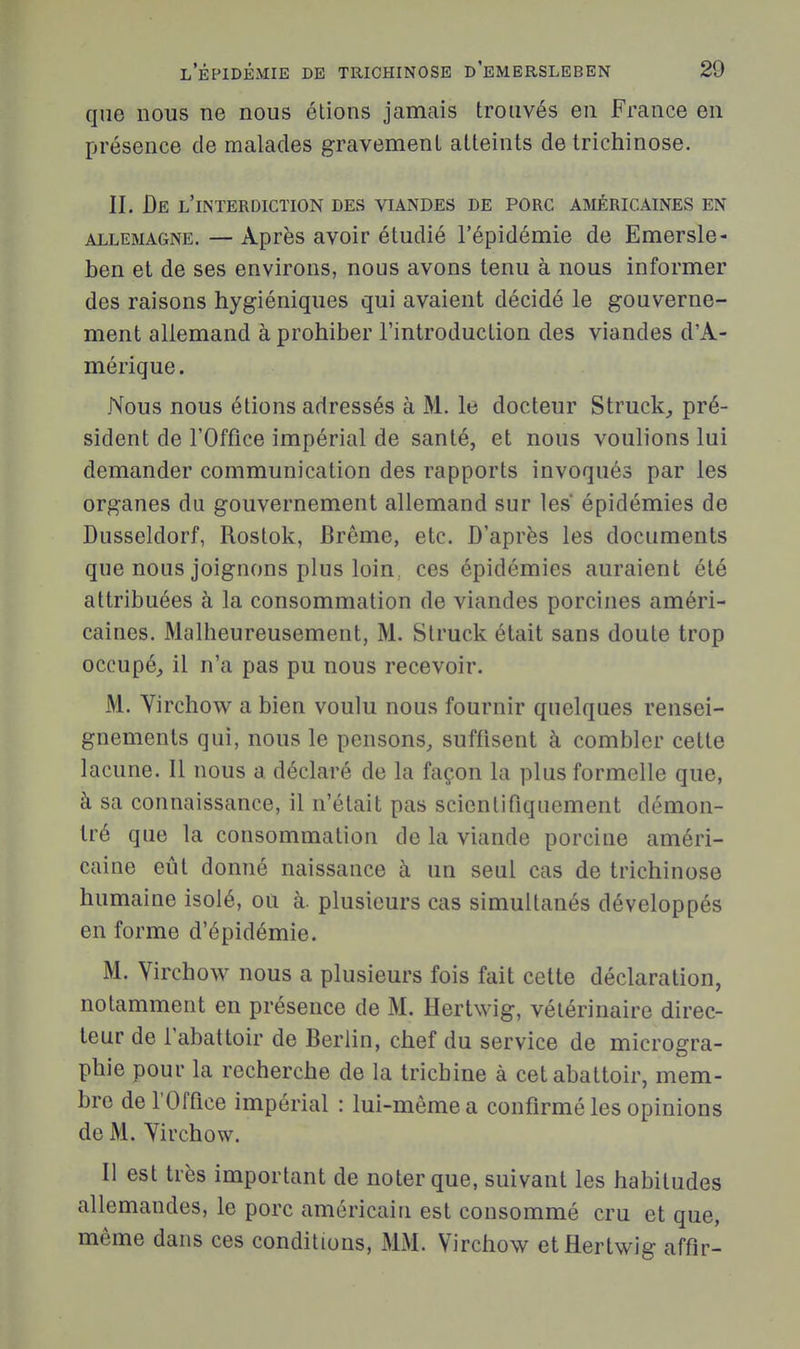 que nous ne nous étions jamais trouvés en France en présence de malades gravement atteints de trichinose. II. Be l'interdiction des viandes de porc américaines en ALLEMAGNE. — Après avoir étudié l'épidémie de Emersle- ben et de ses environs, nous avons tenu à nous informer des raisons hygiéniques qui avaient décidé le gouverne- ment allemand à prohiber l'introduction des viandes d'A- mérique. Nous nous étions adressés à M. le docteur Struck^ pré- sident de l'Office impérial de santé, et nous voulions lui demander communication des rapports invoqués par les organes du gouvernement allemand sur les épidémies de Dusseldorf, Rostok, Brème, etc. D'après les documents que nous joignons plus loin, ces épidémies auraient été attribuées à la consommation de viandes porcines améri- caines. Malheureusement, M. Struck était sans doute trop occupé^ il n'a pas pu nous recevoir. M. Virchow a bien voulu nous fournir quelques rensei- gnements qui, nous le pensons, suffisent à combler cette lacune. Il nous a déclaré de la façon la plus formelle que, à sa connaissance, il n'était pas scientifiquement démon- tré que la consommation de la viande porcine améri- caine eût donné naissance à un seul cas de trichinose humaine isolé, ou à. plusieurs cas simultanés développés en forme d'épidémie. M. Virchow nous a plusieurs fois fait cette déclaration, notamment en présence de M. Hertwig, vétérinaire direc- teur de l'abattoir de Berlin, chef du service de microgra- phie pour la recherche de la trichine à cet abattoir, mem- bre de l'Office impérial : lui-même a confirmé les opinions de M. Yirchow. Il est très important de noter que, suivant les habitudes allemandes, le porc américain est consommé cru et que, même dans ces conditions, MM. Virchow et Hertwig affir-