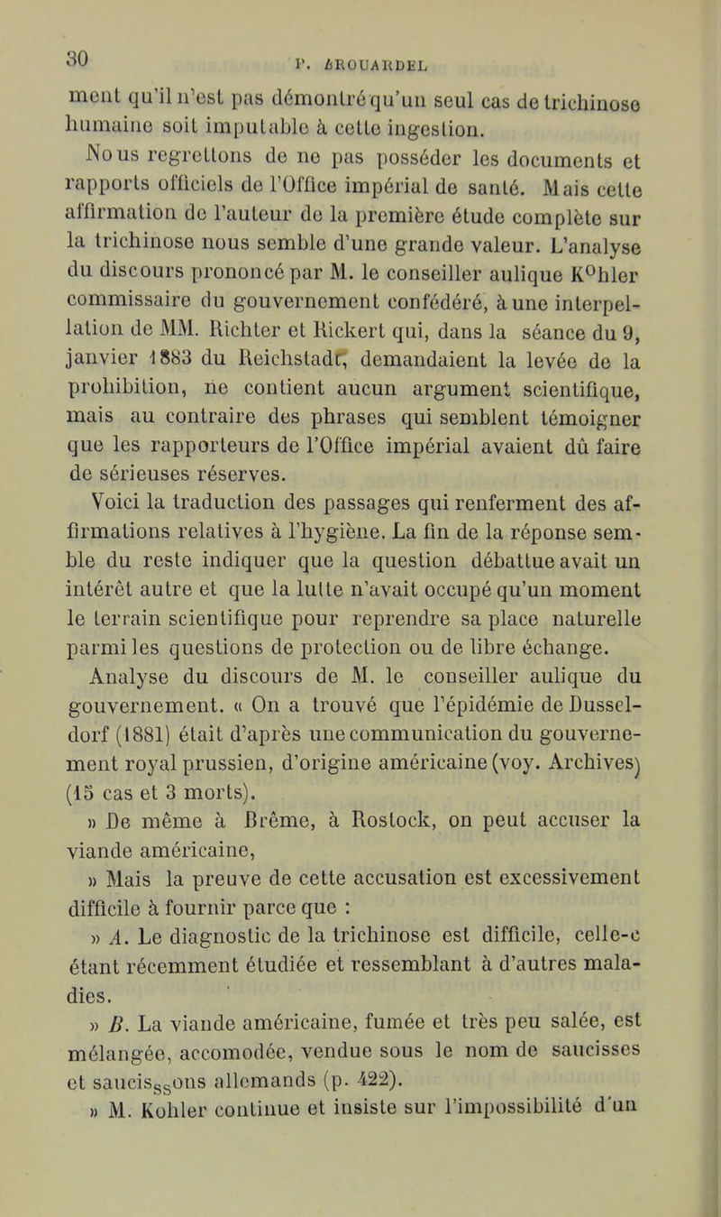 ment qu'il n'est pas démonlré qu'un seul cas de Irichiuoso liumaino soit imputable à cette ingestion. Nous regrettons de ne pas posséder les documents et rapports officiels de l'Offlce impérial de santé. Mais cette affirmation de l'auteur de la première étude complète sur la trichinose nous semble d'une grande valeur. L'analyse du discours prononcé par M. le conseiller aulique K^hler commissaire du gouvernement confédéré, à une interpel- lation de MM. Richter et Kickert qui, dans la séance du 9, janvier 1883 du Reichstadr, demandaient la levée de la prohibition, ne contient aucun argument scientifique, mais au contraire des phrases qui semblent témoigner que les rapporteurs de l'Office impérial avaient dû faire de sérieuses réserves. Voici la traduction des passages qui renferment des af- firmations relatives à l'hygiène. La fin de la réponse sem- ble du reste indiquer que la question débattue avait un intérêt autre et que la lutte n'avait occupé qu'un moment le terrain scientifique pour reprendre sa place naturelle parmi les questions de protection ou de libre échange. Analyse du discours de M. le conseiller aulique du gouvernement. « On a trouvé que Tépidémie de Dussel- dorf (1881) était d'après une communication du gouverne- ment royal prussien, d'origine américaine (voy. Archives) (15 cas et 3 morts). » De même à Brème, à Rostock, on peut accuser la viande américaine, » Mais la preuve de cette accusation est excessivement difficile à fournir parce que : » i. Le diagnostic de la trichinose est difficile, celle-c étant récemment étudiée et ressemblant à d'autres mala- dies. » B. La viande américaine, fumée et très peu salée, est mélangée, accomodée, vendue sous le nom de saucisses et saucisggons allemands (p. 422). » M. Kohler continue et insiste sur l'impossibilité d'un