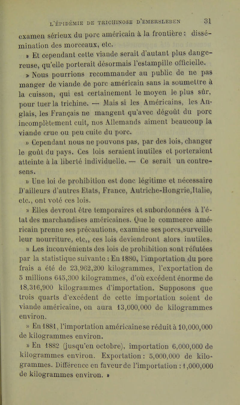 examen sérieux du porc américain à la frontière : dissé- mination des morceaux, etc. B Et cependant cette viande serait d'autant plus dange- reuse, qu'elle porterait désormais l'eslampille officielle. » Nous pourrions recommander au public de ne pas manger de viande de porc américain sans la soumettre à la cuisson, qui est certainement le moyen le plus sûr, pour tuer la trichine. — Mais si les Américains, les An- glais, les Français ne mangent qu'avec dégoût du porc incomplètement cuit, nos Allemands aiment beaucoup la viande crue ou peu cuite du porc. » Cependant nous ne pouvons pas, par des lois, changer le goût du pays. Ces lois seraient inutiles et porteraient atteinte à la liberté individuelle. — Ce serait un contre- sens. » Une loi de prohibition est donc légitime et nécessaire D'ailleurs d'autres Etats, France, Autriche-Hongrie,Italie, etc., ont voté ces lois. » Elles devront être temporaires et subordonnées à l'é- tat des marchandises américaines. Que le commerce amé- ricain prenne ses précautions, examine ses porcs,surveille leur nourriture, etc,, ces lois deviendront alors inutiles. » Les inconvénients des lois de prohibition sont réfutées par la statistique suivante : En 1880, l'importation du porc frais a été de 23,962,200 kilogrammes, l'exportation de 5 millions 6-45,300 kilogrammes, d'où excédent énorme de 18,316,900 kilogrammes d'importation. Supposons que trois quarts d'excédent de cette importation soient de viande américaine, on aura 13,000,000 de kilogrammes environ. » En 1881, l'importation américainese réduit à 10,000,000 de kilogrammes environ. » En 1882 (jusqu'en octobre), importation 6,000,000 de kilogrammes environ. Exportation : 5,000,000 de kilo- grammes. Différence en faveur de l'importation : i ,000,000 de kilogrammes environ. »
