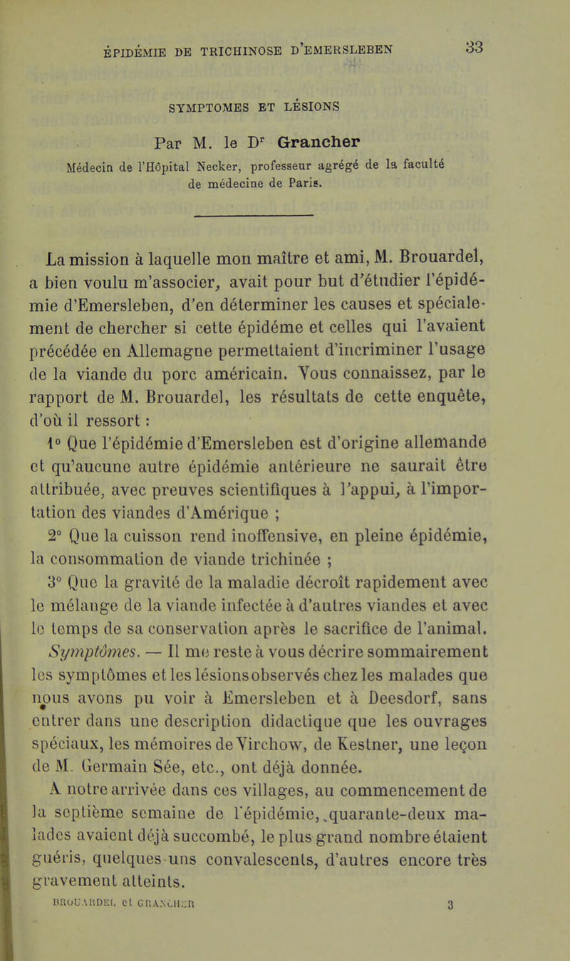 SYMPTOMES ET LÉSIONS Par M. le D' Grancher Médecin de l'Hôpital Necker, professeur agrégé de la faculté de médecine de Paris. La mission à laquelle mon maître et ami, M. Brouardel, a bien voulu m'associer, avait pour but d'étudier l'épidé- mie d'Emersleben, d'en déterminer les causes et spéciale- ment de chercher si cette épidéme et celles qui l'avaient précédée en Allemagne permettaient d'incriminer l'usage de la viande du porc américain. Yous connaissez, par le rapport de M. Brouardel, les résultats de cette enquête, d'où il ressort : i° Que l'épidémie d'Emersleben est d'origine allemande et qu'aucune autre épidémie antérieure ne saurait être attribuée, avec preuves scientifiques à l'appui^ à l'impor- tation des viandes d'Amérique ; 2° Que la cuisson rend inoffensive, en pleine épidémie, la consommation de viande trichinée ; 3 Que la gravité de la maladie décroît rapidement avec le mélange de la viande infectée à d'autres viandes et avec le temps de sa conservation après le sacrifice de l'animal. Symptômes. — Il me reste à vous décrire sommairement les symptômes et les lésions observés chez les malades que nous avons pu voir à Emersleben et à Deesdorf, sans entrer dans une description didactique que les ouvrages spéciaux, les mémoires de Virchow, de Kestner, une leçon de M. Germain Sée, etc., ont déjà donnée. A notre arrivée dans ces villages, au commencement de la septième semaine de Tépidémie, .quarante-deux ma- lades avaient déjà succombé, le plus grand nombre étaient guéris, quelques uns convalescents, d'autres encore très gravement atteints. nnoUAiiDEi, cl GnA.NCii::n 3