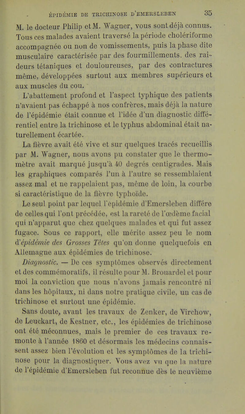 M. le docteur Philip et M. Wagner, vous sont déjà connus. Tous ces malades avaient traversé la période cholériforme accompagnée ou non de vomissements, puis la phase dite musculaire caractérisée par des fourmillements, des rai- deurs tétaniques et douloureuses, par des contractures môme, développées surtout aux membres supérieurs et aux muscles du cou. L'abattement profond et l'aspect typhique des patients n'avaient pas échappé à nos confrères, mais déjà la nature de l'épidémie était connue et l'idée d'un diagnostic diffé- rentiel entre la trichinose et le typhus abdominal était na- turellement écartée. La fièvre avait été vive et sur quelques tracés recueillis par M. Wagner, nous avons pu constater que le thermo- mètre avait marqué jusqu'à 40 degrés centigrades. Mais les graphiques comparés l'un à l'autre se ressemblaient assez mal et ne rappelaient pas, même de loin, la courbe si caractéristique de la fièvre typhoïde. Le seul point par lequel l'épidémie d'Emersleben diffère de celles qui l'ont précédée, est la rareté de l'œdème facial qui n'apparut que chez quelques malades et qui fut assez fugace. Sous ce rapport, elle mérite assez peu le nom (['épidémie des Grosses Têtes qu'on donne quelquefois en Allemagne aux épidémies de trichinose. Diaçpiostic. — De ces symptômes observés directement et des commémoratifs, il résulte pour M. Brouardel et pour moi la conviction que nous n'avons jamais rencontré ni dans les hôpitaux, ni dans notre pratique civile, un cas de trichinose et surtout une épidémie. Sans doute, avant les travaux de Zenker, de Virchow, de Leuckart, de Kestner, etc., les épidémies de trichinose ont été méconnues, mais le premier de ces travaux re- monte à l'année 1860 et désormais les médecins connais- sent assez bien l'évolution et les symptômes de la trichi- nose pour la diagnostiquer. Vous avez vu que la nature de l'épidémie d'Emersleben fut reconnue dès te neuvième