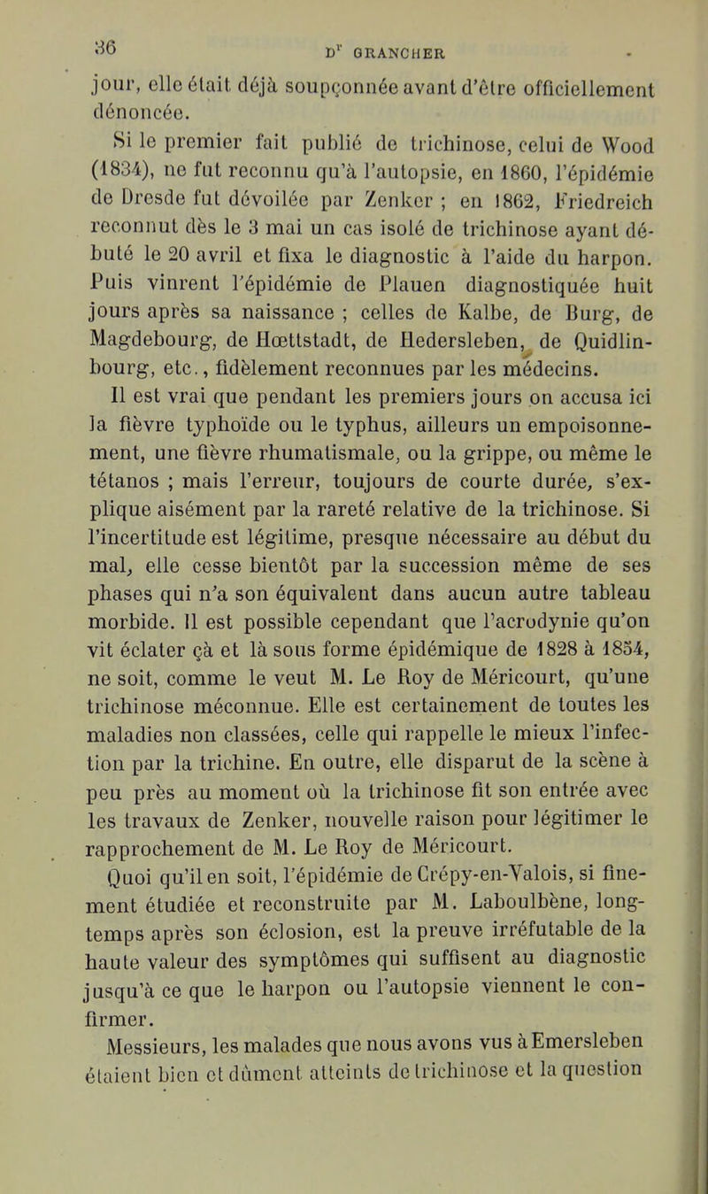 «■50 d'' g rang h er jour, elle était déjà soupçonnée avant d'être officiellement dénoncée. Si le premier fait publié de trichinose, celui de Wood (1834), ne fut reconnu qu'à l'autopsie, en 1860, l'épidémie de Dresde fut dévoilée par Zenker ; en 1862, Friedreich reconnut dès le 3 mai un cas isolé de trichinose ayant dé- buté le 20 avril et fixa le diagnostic à l'aide du harpon. Puis vinrent l'épidémie de Plauen diagnostiquée huit jours après sa naissance ; celles de Kalbe, de Burg, de Magdebourg, de Hœttstadt, de Hedersleben, de Quidlin- bourg, etc., fidèlement reconnues par les médecins. Il est vrai que pendant les premiers jours on accusa ici la fièvre typhoïde ou le typhus, ailleurs un empoisonne- ment, une fièvre rhumatismale, ou la grippe, ou même le tétanos ; mais l'erreur, toujours de courte durée, s'ex- plique aisément par la rareté relative de la trichinose. Si l'incertitude est légitime, presque nécessaire au début du mal^ elle cesse bientôt par la succession même de ses phases qui n'a son équivalent dans aucun autre tableau morbide. 11 est possible cependant que l'acrodynie qu'on vit éclater çà et là sous forme épidémique de 1828 à 1854, ne soit, comme le veut M. Le Roy de Méricourt, qu'une trichinose méconnue. Elle est certainenrient de toutes les maladies non classées, celle qui rappelle le mieux l'infec- tion par la trichine. En outre, elle disparut de la scène à peu près au moment oij la trichinose fit son entrée avec les travaux de Zenker, nouvelle raison pour légitimer le rapprochement de M. Le Roy de Méricourt. Quoi qu'il en soit, l'épidémie de Crépy-en-Yalois, si fine- ment étudiée et reconstruite par M. Laboulbène, long- temps après son éclosion, est la preuve irréfutable de la haute valeur des symptômes qui suffisent au diagnostic jusqu'à ce que le harpon ou l'autopsie viennent le con- firmer. Messieurs, les malades que nous avons vus àEmersleben étaient bien et dûment atteints de trichinose et la question