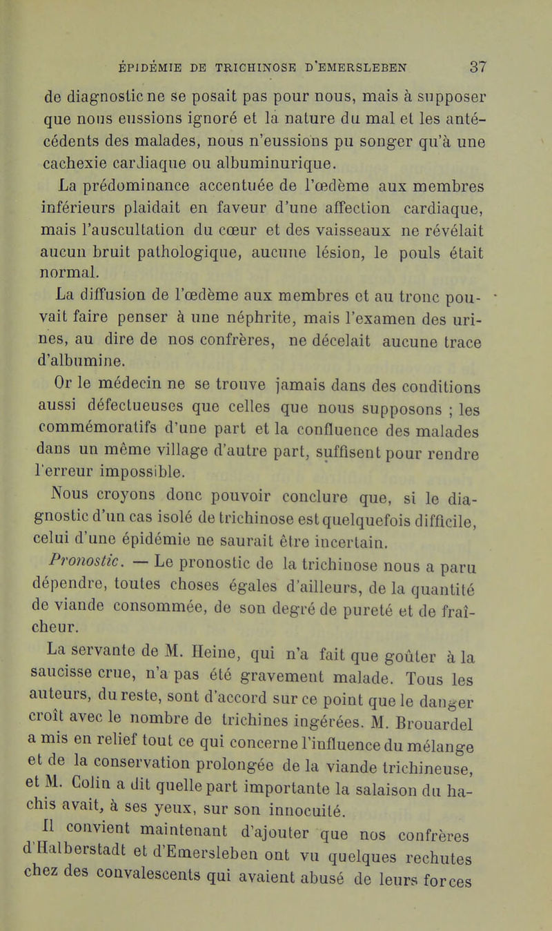 de diagnostic ne se posait pas pour nous, mais à supposer que nous eussions ignoré et la nature du mal et les anté- cédents des malades, nous n'eussions pu songer qu'à une cachexie carJiaque ou albuminurique. La prédominance accentuée de l'œdème aux membres inférieurs plaidait en faveur d'une affection cardiaque, mais l'auscultation du cœur et des vaisseaux ne révélait aucun bruit pathologique, aucune lésion, le pouls était normal. La diffusion de l'œdème aux membres et au tronc pou- • vait faire penser à une néphrite, mais l'examen des uri- nes, au dire de nos confrères, ne décelait aucune trace d'albumine. Or le médecin ne se trouve jamais dans des conditions aussi défectueuses que celles que nous supposons ; les commémoratifs d'une part et la confluence des malades dans un même village d'autre part, suffisent pour rendre l'erreur impossible. Nous croyons donc pouvoir conclure que, si le dia- gnostic d'un cas isolé de trichinose est quelquefois difficile, celui d'une épidémie ne saurait être incertain. Pronostic. — Le pronostic de la trichinose nous a paru dépendre, toutes choses égales d'ailleurs, de la quantité de viande consommée, de son degré de pureté et de fraî- cheur. La servante de M. Heine, qui n'a fait que goûter à la saucisse crue, n'a pas été gravement malade. Tous les auteurs, du reste, sont d'accord sur ce point que le danger croît avec le nombre de trichines ingérées. M. Brouardel a mis en relief tout ce qui concerne l'influence du mélange et de la conservation prolongée de la viande trichineuse, et M. Colin a dit quelle part importante la salaison du ha- chis avait, à ses yeux, sur son innocuité. Il convient maintenant d'ajouter que nos confrères d'Halberstadt et d'Emersleben ont vu quelques rechutes chez des convalescents qui avaient abusé de leurs forces