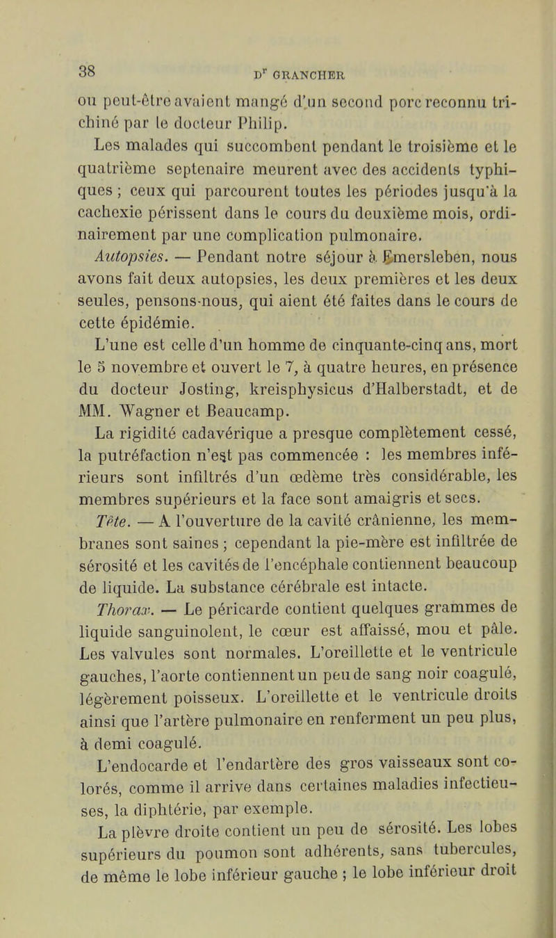 OU peut-être avaient mangé d'un second porc reconnu tri- chiné par le docteur Philip. Les malades qui succombent pendant le troisième et le quatrième septénaire meurent avec des accidents typhi- ques ; ceux qui parcourent toutes les périodes jusqu'à la cachexie périssent dans le cours du deuxième mois, ordi- nairement par une complication pulmonaire. Autopsies. — Pendant notre séjour à E-mersleben, nous avons fait deux autopsies, les deux premières et les deux seules, pensons-nous, qui aient été faites dans le cours de cette épidémie. L'une est celle d'un homme de cinquante-cinq ans, mort le 5 novembre et ouvert le 7, à quatre heures, en présence du docteur Josting, kreisphysicus d'Halberstadt, et de MM. Wagner et Beaucamp. La rigidité cadavérique a presque complètement cessé, la putréfaction n'est pas commencée : les membres infé- rieurs sont infiltrés d'un œdème très considérable, les membres supérieurs et la face sont amaigris et secs. Tpte. — A l'ouverture de la cavité crânienne, les mem- branes sont saines ; cependant la pie-mère est infiltrée de sérosité et les cavités de l'encéphale contiennent beaucoup de liquide. La substance cérébrale est intacte. Thorax. — Le péricarde contient quelques grammes de liquide sanguinolent, le cœur est affaissé, mou et pâle. Les valvules sont normales. L'oreillette et le ventricule gauches, l'aorte contiennent un peu de sang noir coagulé, légèrement poisseux. L'oreillette et le ventricule droits ainsi que l'artère pulmonaire en renferment un peu plus, à demi coagulé. L'endocarde et l'endartère des gros vaisseaux sont co- lorés, comme il arrive dans certaines maladies infectieu- ses, la diphtérie, par exemple. La plèvre droite contient un peu de sérosité. Les lobes supérieurs du poumon sont adhérents, sans tubercules, de même le lobe inférieur gauche ; le lobe inférieur droit