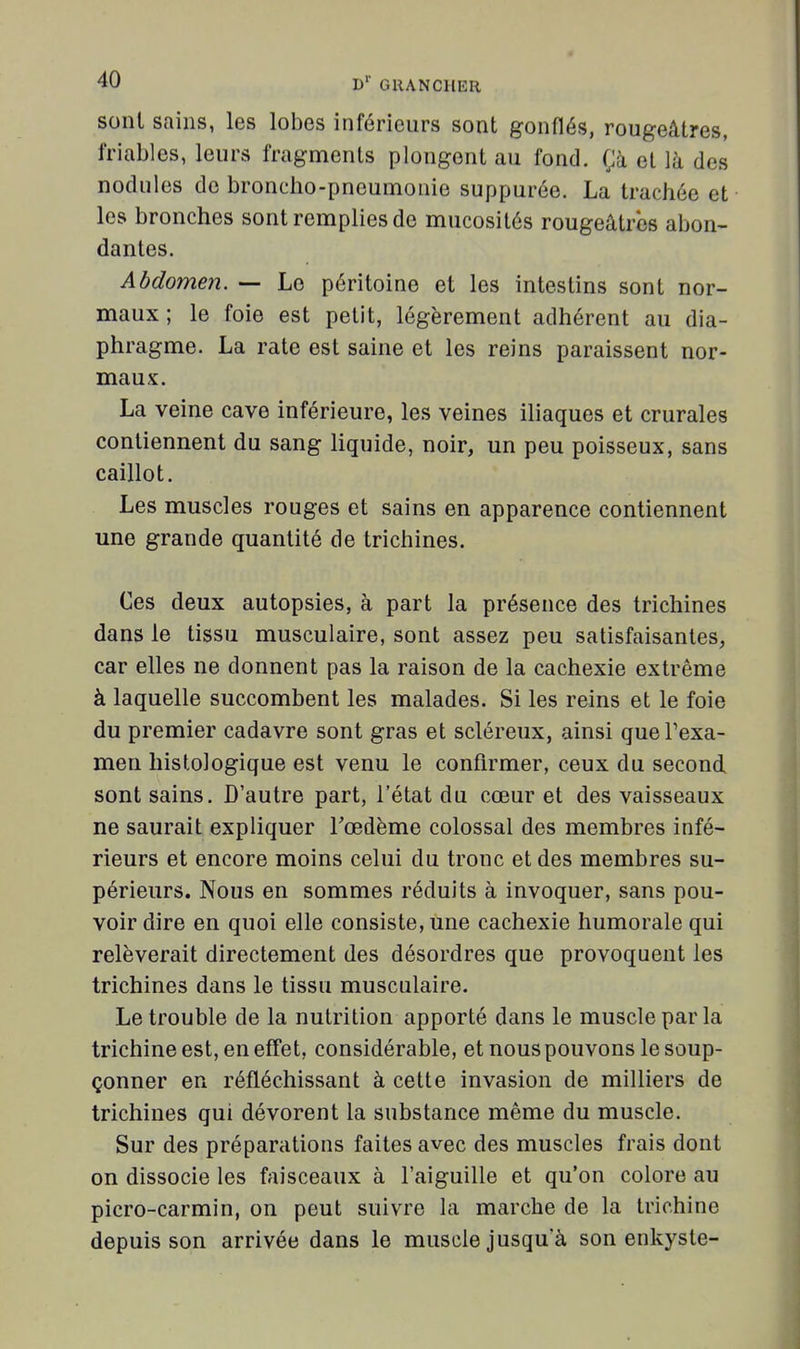 sont sains, les lobes inférieurs sont gonflés, rougeâtres, friables, leurs fragments plongent au fond. Çà et là des nodules de broncho-pneumonie suppurée. La trachée et les bronches sont remplies de mucosités rougeâtres abon- dantes. Abdomen. — Le péritoine et les intestins sont nor- maux ; le foie est petit, légèrement adhérent au dia- phragme. La rate est saine et les reins paraissent nor- maux. La veine cave inférieure, les veines iliaques et crurales contiennent du sang liquide, noir, un peu poisseux, sans caillot. Les muscles rouges et sains en apparence contiennent une grande quantité de trichines. Ces deux autopsies, à part la présence des trichines dans le tissu musculaire, sont assez peu satisfaisantes, car elles ne donnent pas la raison de la cachexie extrême à laquelle succombent les malades. Si les reins et le foie du premier cadavre sont gras et scléreux, ainsi quePexa- men histologique est venu le confirmer, ceux du second sont sains. D'autre part, l'état du cœur et des vaisseaux ne saurait expliquer Tœdème colossal des membres infé- rieurs et encore moins celui du tronc et des membres su- périeurs. Nous en sommes réduits à invoquer, sans pou- voir dire en quoi elle consiste, une cachexie humorale qui relèverait directement des désordres que provoquent les trichines dans le tissu musculaire. Le trouble de la nutrition apporté dans le muscle par la trichine est, en effet, considérable, et nous pouvons le soup- çonner en réfléchissant à cette invasion de milliers de trichines qui dévorent la substance même du muscle. Sur des préparations faites avec des muscles frais dont on dissocie les faisceaux à l'aiguille et qu'on colore au picro-carmin, on peut suivre la marche de la trichine depuis son arrivée dans le muscle jusqu'à son enkyste-