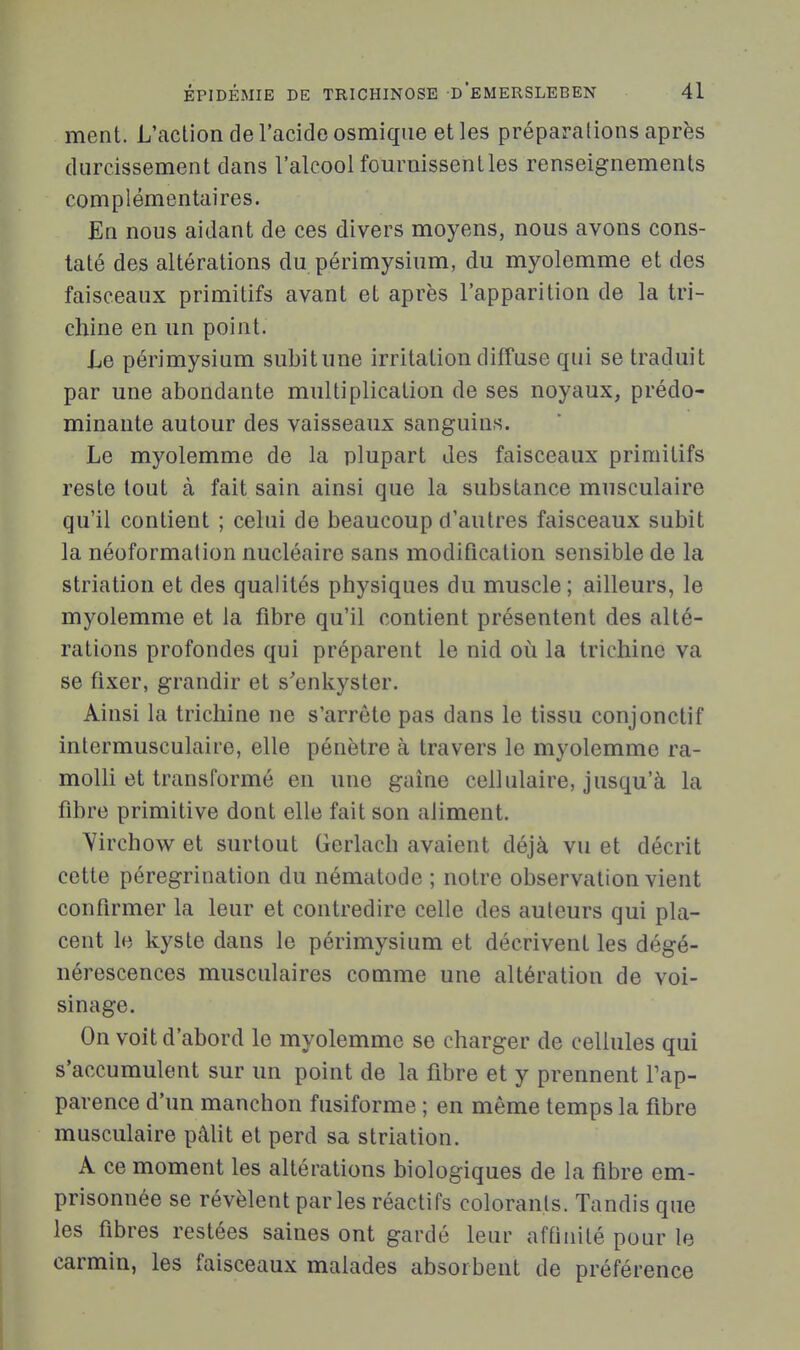 ment. L'action de l'acide osmique et les préparations après durcissement dans l'alcool fournissent les renseignements complémentaires. En nous aidant de ces divers moyens, nous avons cons- taté des altérations du périmysium, du myolemme et des faisceaux primitifs avant et après l'apparition de la tri- chine en un point. Le périmysium subit une irritation diffuse qui se traduit par une abondante multiplication de ses noyaux, prédo- minante autour des vaisseaux sanguins. Le myolemme de la plupart des faisceaux primitifs reste tout à fait sain ainsi que la substance musculaire qu'il contient ; celui de beaucoup d'autres faisceaux subit la néoformation nucléaire sans modification sensible de la striation et des qualités physiques du muscle; ailleurs, le myolemme et la fibre qu'il contient présentent des alté- rations profondes qui préparent le nid où la trichine va se fixer, grandir et s'enkyster. Ainsi la trichine ne s'arrête pas dans le tissu conjonctif intermusculaire, elle pénètre à travers le myolemme ra- molli et transformé en une gaine cellulaire, jusqu'à la fibre primitive dont elle fait son aliment. Yirchow et surtout Gerlach avaient déjà vu et décrit cette pérégrination du nématode ; notre observation vient confirmer la leur et contredire celle des auteurs qui pla- cent le kyste dans le périmysium et décrivent les dégé- nérescences musculaires comme une altération de voi- sinage. On voit d'abord le myolemme se charger de cellules qui s'accumulent sur un point de la fibre et y prennent Pap- parence d'un manchon fusiforme ; en même temps la fibre musculaire pâlit et perd sa striation. A ce moment les altérations biologiques de la fibre em- prisonnée se révèlent parles réactifs colorants. Tandis que les fibres restées saines ont gardé leur aftinilé pour le carmin, les faisceaux malades absorbent de préférence