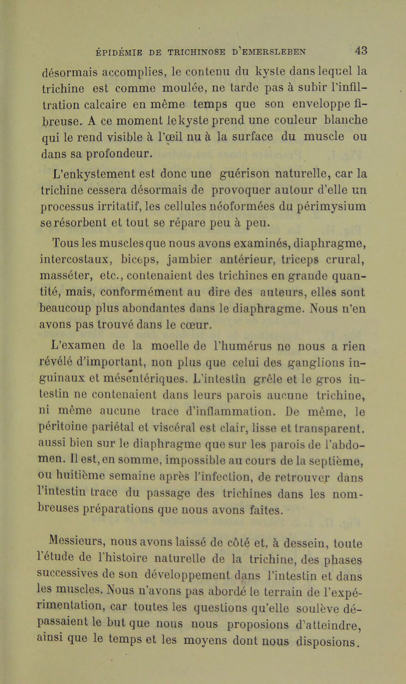 désormais accomplies, le coTitenii du kyste dansleqiiel la trichine est comme moulée, ne tarde pas à subir l'infil- tration calcaire en même temps que son enveloppe fi- breuse. A ce moment le kyste prend une couleur blanche qui le rend visible à l'œil nu à la surface du muscle ou dans sa profondeur. L'enkystement est donc une guérison naturelle, car la trichine cessera désormais de provoquer autour d'elle un processus irritatif, les cellules néoformées du périmysium se résorbent et tout se répare peu à peu. Tous les muscles que nous avons examinés, diaphragme, intercostaux, biceps, jambier antérieur, triceps crural, masséter, etc., contenaient des trichines en grande quan- tité, mais, conformément au dire des auteurs, elles sont beaucoup plus abondantes dans le diaphragme. Nous n'en avons pas trouvé dans le cœur. L'examen de la moelle de l'humérus ne nous a rien révélé d'important, non plus que celui des ganglions in- guinaux et mésentériques. L'inteslîn grêle et le gros in- testin ne contenaient dans leurs parois aucune trichine, ni même aucune trace d'inflammation. De même, le péritoine pariétal et viscéral est clair, lisse et transparent, aussi bien sur le diaphragme que sur les parois de l'abdo- men. Il est, en somme, impossible au cours de la septième, ou huitième semaine après l'infection, de retrouver dans l'intestin trace du passage des trichines dans les nom- breuses préparations que nous avons faites. Messieurs, nous avons laissé de côté et, à dessein, toute l'étude de l'histoire naturelle de la trichine, des phases successives de son développement dans l'intestin et dans les muscles. Nous n'avons pas abordé le terrain de l'expé- rimentation, car toutes les questions qu'elle soulève dé- passaient le but que nous nous proposions d'atteindre, ainsi que le temps et les moyens dont nous disposions.