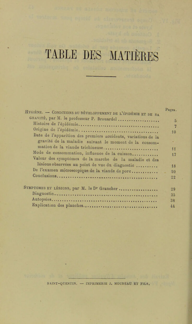 TABLE DES MATIÈRES Hygiène. — Conditions du développement de l'épidémie et de sa GRAVITÉ, par M. le professeur P. Brouardel 5 Histoire de l'épidémie  ^ Origine de l'épidémie * Date de l'apparition des premiers accidents, variations de la gravité de la maladie suivant le moment de la consom- mation de la viande trichineuse j] Mode de consommation, influence de la cuisson 17 Valeur des symptômes de la marche de la maladie et des lésions observées au point de vue du diagnostic 18 De Texamen microscopique de la viande de porc 20 Conclusions , 22 Symptômes et lésions, par M. le Dr Grancher 29 Diagnostic 35 Autopsies 38 Explication des planches , 44 SAINT-QUENTIN. — IMPRIMERIE J. MOUREAU ET FILS,