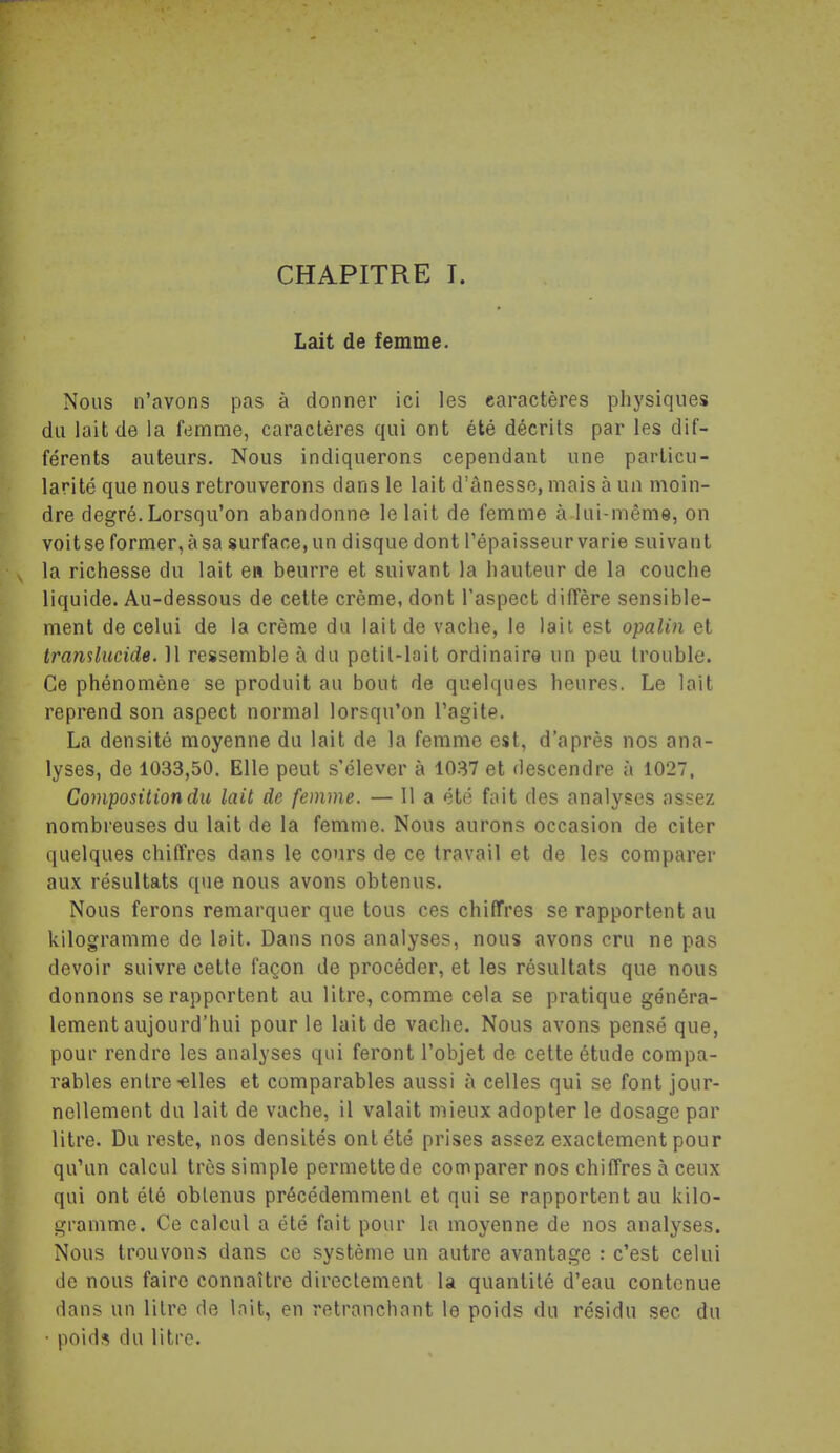 Lait de femme. Nous n'avons pas à donner ici les caractères physiques du lait de la femme, caractères qui ont été décrits par les dif- férents auteurs. Nous indiquerons cependant une particu- larité que nous retrouverons dans le lait d'ànesso, mais à un moin- dre degré. Lorsqu'on abandonne le lait de femme à lui-même, on voit se former, à sa surface, un disque dont l'épaisseur varie suivant la richesse du lait en beurre et suivant la hauteur de la couche liquide. Au-dessous de cette crème, dont l'aspect diffère sensible- ment de celui de la crème du lait de vaclie, le lait est opalin et tramlucide. 11 ressemble à du pctil-lait ordinaire un peu trouble. Ce phénomène se produit au bout de quelques heures. Le lait reprend son aspect normal lorsqu'on l'agite. La densité moyenne du lait de la femme est, d'après nos ana- lyses, de 1033,50, Elle peut s'élever à 1037 et descendre à 1027. Composition du lait de femme. — 11 a été fait des analyses assez nombreuses du lait de la femme. Nous aurons occasion de citer quelques chiffres dans le cours de ce travail et de les comparer aux résultats que nous avons obtenus. Nous ferons remarquer que tous ces chiffres se rapportent au kilogramme de lait. Dans nos analyses, nous avons cru ne pas devoir suivre cette façon de procéder, et les résultats que nous donnons se rapportent au litre, comme cela se pratique généra- lement aujourd'hui pour le lait de vache. Nous avons pensé que, pour rendre les analyses qui feront l'objet de cette étude compa- rables entre-elles et comparables aussi à celles qui se font jour- nellement du lait de vache, il valait mieux adopter le dosage par litre. Du reste, nos densités ont été prises assez exactement pour qu'un calcul très simple permette de comparer nos chiffres à ceux qui ont été obtenus précédemment et qui se rapportent au kilo- gramme. Ce calcul a été fait pour la moyenne de nos analyses. Nous trouvons dans ce système un autre avantage : c'est celui de nous faire connaître directement la quantité d'eau contenue dans un litre de Init, en retranchant le poids du résidu sec du ■ poids du litre.