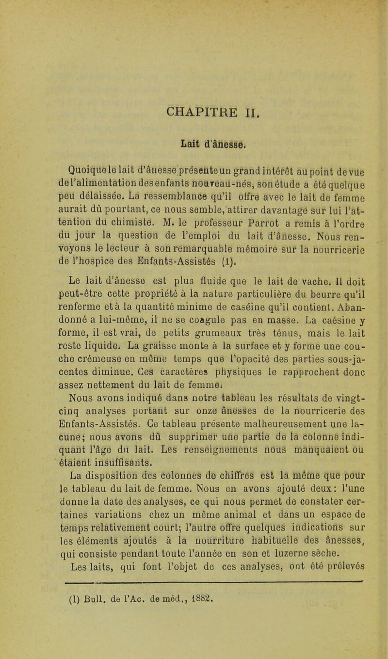 Lait d'ânesse. Quoiquelelait d'âiiesse présenteun grandintérôt au point devUe deTalimentation des enfants nouTeau-nés, sonétude a étéquelque peu délaissée. La ressemblance qu'il offre avec le lait de femme aurait dû pourtant, ce nous semble, attirer davantage sur lui l'at- tention du chimiste. M. le professeur Parrot a remis à l'ordre du jour la question de l'emploi du lait d'ânesse. Nous ren- voyons le lecteur à son remarquable mémoire sur la nourricerie de l'hospice des Enfants-Assistés (i). Le lait d'ânesse est plus fluide que le lait de vache. Il doit peut-être cette propriété à la nature particulière du beurre qu'il renferme et à la quantité minime de caséine qu'il contient. Aban- donné a lui-môme, il ne se coagule pas en masse. La caésine y forme, il est vrai, de petits grumeaux très ténus, mais le lait reste liquide. La graisse monte à la surface et y forme une cou- che crémeuse en même temps que l'opacité des parties sous-ja- centes diminue. Ces caractères physiques le rapprochent donc assez nettement du lait de femme» Nous avons indiqué dans notre tableau les résultats de vingt- cinq analyses portant sur onze ânesses de la nourricerie des Enfants-Assistés. Çe tableau présente malheureusement une la- cune; nous avons dû supprimer une partie de la colonne indi- quant l'âge du lait. Les renseignements nous manquaient ou étaient insuffisants. La disposition des colonnes de chiffres est la même que pour le tableau du lait de femme. Nous en avons ajouté deux: l'une donne la date des analyses, ce qui nous permet de constater cer- taines variations chez un même animal et dans un espace de temps relativement court; l'autre offre quelques indications sur les éléments ajoutés à la nourriture habituelle des ânesses, qui consiste pendant toute l'année en son et luzerne sèche. Les laits, qui font l'objet de ces analyses, ont été prélevés (1) Bull, de l'Ac. deméd., 1882.