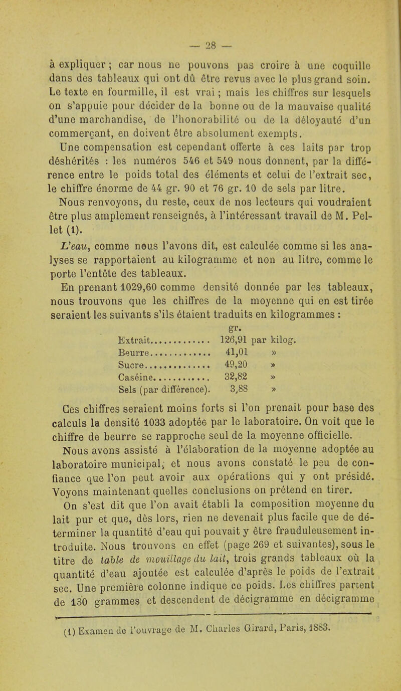 à expliquer ; car nous ne pouvons pas croire à une coquille dans des tableaux qui ont dû être revus avec le plus grand soin. Le texte en fourmille, il est vrai ; mais les chiffres sur lesquels on s'appuie pour décider de la bonne ou de la mauvaise qualité d'une marchandise, de l'honorabilité ou de la déloyauté d'un commerçant, en doivent être absolument exempts. Une compensation est cependant offerte à ces laits par trop déshérités : les numéros 546 et 549 nous donnent, par la diffé- rence entre le poids total des éléments et celui de l'extrait sec, le chiffre énorme de 44 gr. 90 et 76 gr. 10 de sels par litre. Nous renvoyons, du reste, ceux de nos lecteurs qui voudraient être plus amplement renseignés, à l'intéressant travail do M. Pel- let (l). li'eaM, comme nous l'avons dit, est calculée comme si les ana- lyses se rapportaient au kilogramme et non au litre, comme le porte l'entête des tableaux. En prenant 1029,60 comme densité donnée par les tableaux, nous trouvons que les chiffres de la moyenne qui en est tirée seraient les suivants s'ils étaient traduits en kilogrammes : Extrait 126,91 par kilog. Beurre 41,01 » Sucre 49,20 y> Caséine 32,82 » Sels (par différence), 3,88 » Ces chiffres seraient moins forts si l'on prenait pour base des calculs la densité 1033 adoptée par le laboratoire. On voit que le chiffre de beurre se rapproche seul de la moyenne officielle. Nous avons assisté à l'élaboration de la moyenne adoptée au laboratoire municipal^ et nous avons constaté le peu de con- fiance que l'on peut avoir aux opérations qui y ont présidé. Voyons maintenant quelles conclusions on prétend en tirer. On s'est dit que l'on avait établi la composition moyenne du lait pur et que, dès lors, rien ne devenait plus facile que de dé- terminer la quantité d'eau qui pouvait y être frauduleusement in- troduite. Nous trouvons en effet (page 269 et suivantes), sous le titre de table de mouillage du lait, trois grands tableaux où la quantité d'eau ajoutée est calculée d'après le poids de l'extrait sec. Une première colonne indique ce poids. Les chiffres partent de 130 grammes et descendent de décigramme en décigramme (1) Examen de l'ouvrage de M. Charles Girard, Paris, 1883.