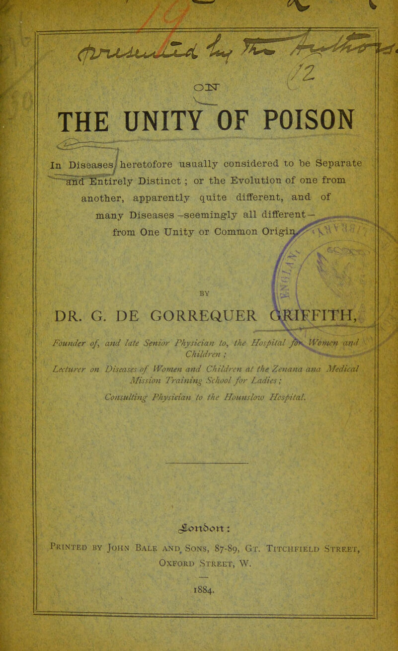 OIsT THE UNITY OF POISON In Diseases^ heretofore usually considered to be Separate ^^nd'lEntirely Distinct ; or the Evolution of one from another, apparently quite different, and of many Diseases-seemingly all different — from One Unity or Common Origin^^^v BY DR. G. DE GORREQUER (miFFITH, Foumier of, and late Senior Physician to, the Hospital J^\^o»iCH and Children ; F • •: ■)■ on Diseases of IVomen and Children at the Zenana a>; Mission Training School for Ladies; Consulting Physician to the Hounsloxv Hospital. POINTED BY John Bale and Sons, 87-89, Gt. Titchfield Street, Oxford Street, W. 1884.