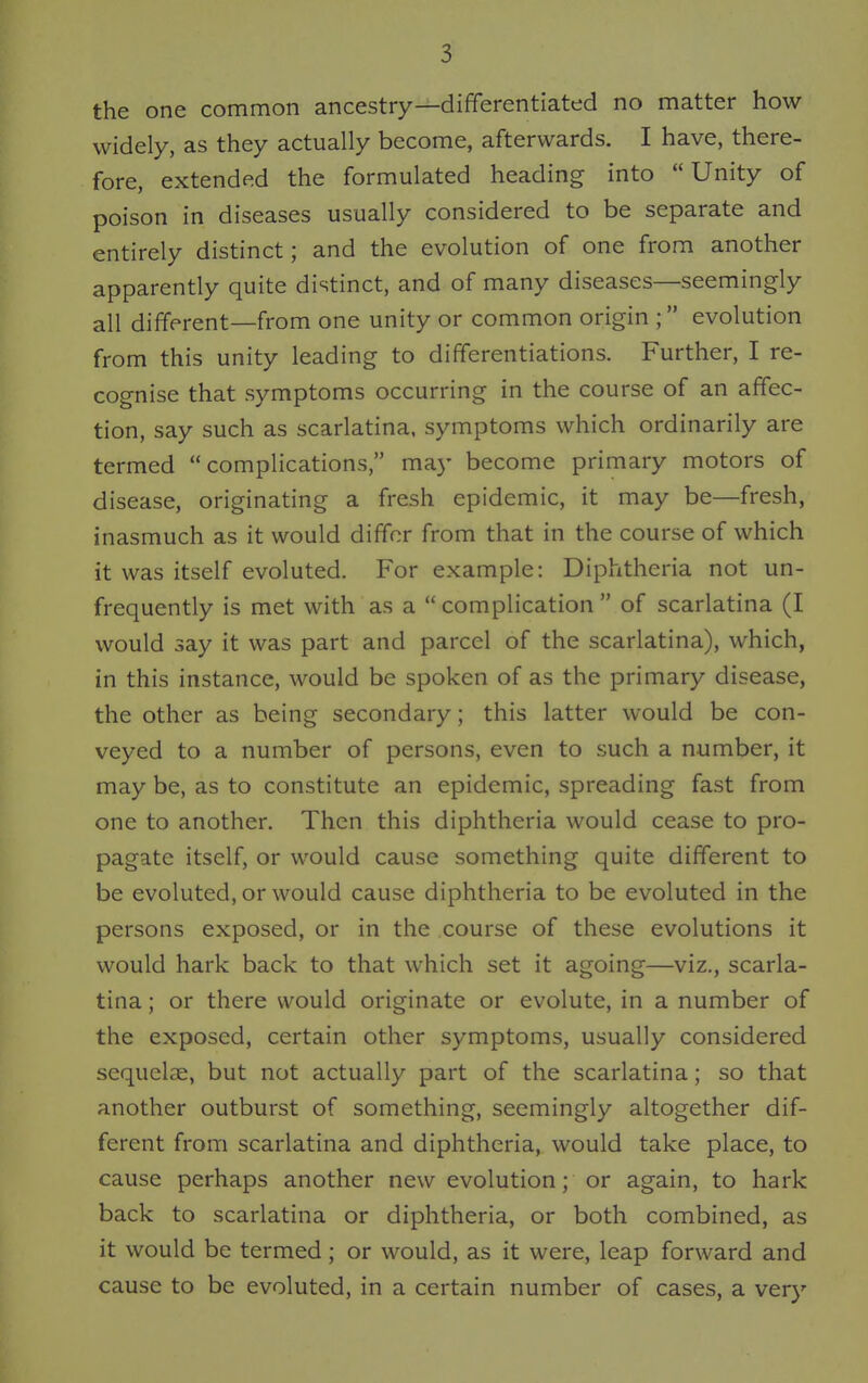 the one common ancestry—differentiated no matter how widely, as they actually become, afterwards. I have, there- fore, extended the formulated heading into Unity of poison in diseases usually considered to be separate and entirely distinct; and the evolution of one from another apparently quite distinct, and of many diseases—seemingly all different—from one unity or common origin ; evolution from this unity leading to differentiations. Further, I re- cognise that symptoms occurring in the course of an affec- tion, say such as scarlatina, symptoms which ordinarily are termed complications, may become primary motors of disease, originating a fresh epidemic, it may be—fresh, inasmuch as it would differ from that in the course of which it was itself evoluted. For example: Diphtheria not un- frequently is met with as a  complication  of scarlatina (I would say it was part and parcel of the scarlatina), which, in this instance, would be spoken of as the primary disease, the other as being secondary; this latter would be con- veyed to a number of persons, even to such a number, it may be, as to constitute an epidemic, spreading fast from one to another. Then this diphtheria would cease to pro- pagate itself, or would cause something quite different to be evoluted, or would cause diphtheria to be evoluted in the persons exposed, or in the course of these evolutions it would hark back to that which set it agoing—viz., scarla- tina ; or there would originate or evolute, in a number of the exposed, certain other symptoms, usually considered sequelae, but not actually part of the scarlatina; so that another outburst of something, seemingly altogether dif- ferent from scarlatina and diphtheria, would take place, to cause perhaps another new evolution; or again, to hark back to scarlatina or diphtheria, or both combined, as it would be termed; or would, as it were, leap forward and cause to be evoluted, in a certain number of cases, a very