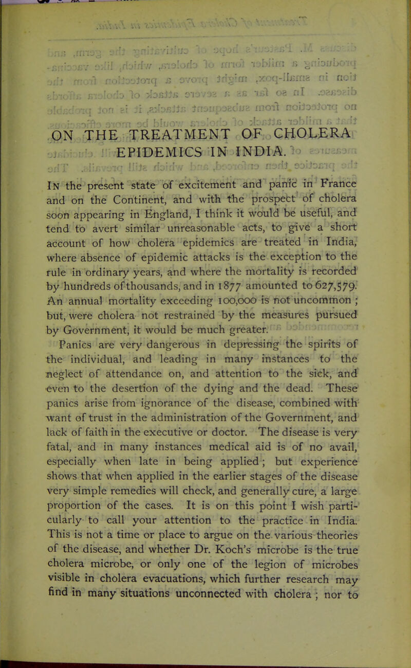 .Kiolofb lo finui rjbiiiii a ^iibiJuOjq ON THE^^ OF; ,CH)QJUERA EPIDEMICS IN INDIAN In the present state of excitement and pani'd. in'France and on the Continent, and with the prospett' 6f cholera soon appearing in England, I think it would be useful, and' tend to avert similar unreasonable acts, to giv6 a short account of how cholera epidemics are treated in India, where absence of epidemic attacks is the exception to the rule in ordinary years, and where the mortality is recorded by hundreds of thousands, and in 1877 amounted to 627,579. An annual mortality exceeding 100,000 is not uncommon ; but, were cholera not restrained by the measures pursued by Government, it would be much greater. Panics are very dangerous in depressing the spirits of the individual, and leading in many instances to the meglect of attendance on, and attention to the sick, and- even to the desertion of the dying and the dead. These panics arise from ignorance of the disease, combined with ■want of trust in the administration of the Government, and lack of faith in the executive or doctor. The disease is very fatal, and in many instances medical aid is of no avail, especially when late in being applied; but experience shows that when applied in the earlier stages of the disease very simple remedies will check, and generally cure, a large proportion of the cases. It is on this point I wish parti- cularly to call your attention to the practice in India. This is not a time or place to argue on the various theories of the disease, and whether Dr. Koch's microbe is the true cholera microbe, or only one of the legion of microbes visible in cholera evacuations, which further research may find in many situations unconnected with cholera ; nor to