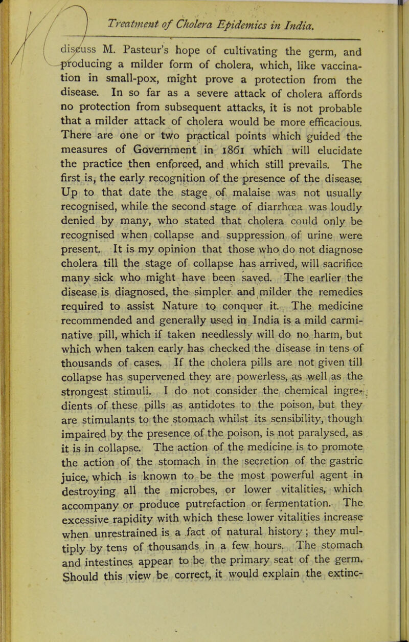 dis/uss M. Pasteur's hope of cultivating the germ, and --^iroducing a milder form of cholera, which, like vaccina- tion in small-pox, might prove a protection from the disease. In so far as a severe attack of cholera affords no protection from subsequent attacks, it is not probable that a milder attack of cholera would be more efficacious. There are one or two practical points which guided the measures of Government in 1861 which will elucidate the practice then enforced, and which still prevails. The first is, the early recognition of the presence of the disease. Up to that date the stage. of. malaise was not usually- recognised, while the second stage of diarrhoea was loudly- denied by many, who stated that cholera could only be recognised when collapse and suppression of urine were present. It is my opinion that those who do not diagnose cholera till the stage of collapse has arrived, will sacrifice many sick who might have been saved. The earlier the disease is diagnosed, the simpler and milder the remedies required to assist Nature to conquer it. The medicine recommended and generally used in. India is a mild carmi- native pill, which if taken needlessly will do no harm, but which when taken early has checked the disease in tens of thousands of cases. If the cholera pills are not given till collapse has supervened they are powerless, as .well as the strongest stimuli. I do not consider the chemical ingre.?- dients of these pills as antidotes to the poison, but they are stimulants to the stomach whilst its sensibility, though impaired by the presence of the poison, is not paralysed, as it is in collapse. The action of the medicine is to promote the action of the stomach in the secretion of the gastric juice, which is known to be the most powerful agent in destroying all the microbes, or lower vitalities, which accompany or produce putrefaction or fermentation. The excessive rapidity with which these lower vitalities increase when unrestrained is a fact of natural history; they mul- tiply by tens of thousands in a few hours. The stomach and intestines appear to be the primary seat of the germ. Should this view be correct, it would explain the extinc-