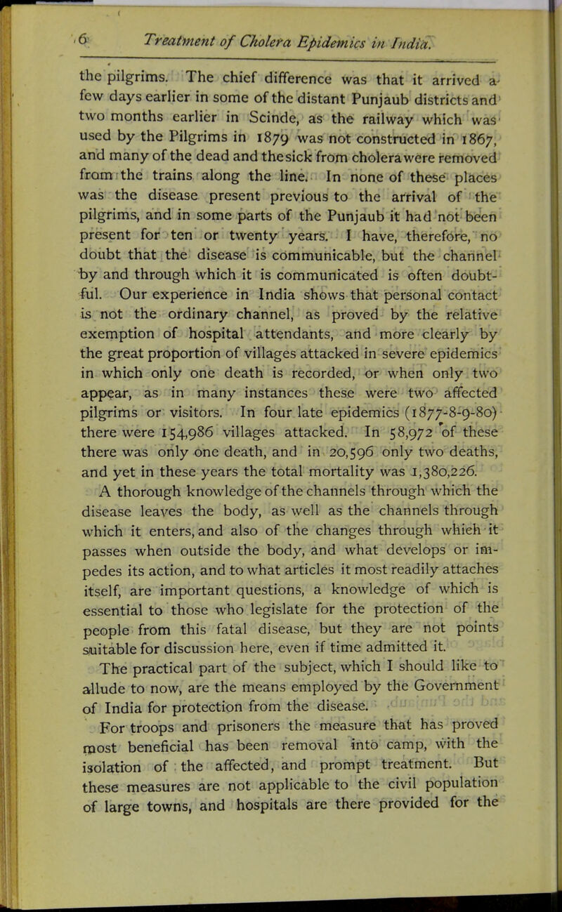 ( 6 Treatment of Cholera Epidemics in Indiu. the pilgrims. The chief difference was that it arrived a- few days earlier in some of the distant Punjaub districts and two months earlier in Scinde, as the railway which was • used by the Pilgrims in 1879 was not constructed in 1867, and many of the dead and thesick from cholera were removed from-the trains along the line. In none of these places was the disease present previous to the arrival of the pilgrims, and in some parts of the Punjaub it had not been present for ten or twenty years. I have, therefore, no doubt that the disease is communicable, but the channel by and through which it is communicated is often doubt- ful. Our experience in India shows that personal contact is not the ordinary channel, as proved by the relative exemption of hospital attendants, and more clearly by the great proportion of villages attacked in severe epidemics in which only one death is recorded, or when only two appear, as in many instances these were two affected pilgrims or visitors. In four late epidemics (1877-8-9-80) there were 154,986 villages attacked. In 58,972 of these there was only one death, and in 20,596 only two deaths, and yet in these years the total mortality was 1,380,226. A thorough knowledge of the channels through which the disease leaves the body, as well as the channels through which it enters, and also of the changes through which it passes when outside the body, and what develops or im- pedes its action, and to what articles it most readily attaches itself, are important questions, a knowledge of which is essential to those who legislate for the protection of the people from this fatal disease, but they are not points s/uitablefor discussion here, even if time admitted it. The practical part of the subject, which I should like to allude to now, are the means employed by the Government of India for protection from the disease. -'Hi ^''^ For troops and prisoners the measure that has proved inost beneficial has been removal into camp, with the isolatron of the affected, and prompt treatment. But these measures are not applicable to the civil population of large towns, and hospitals are there provided for the