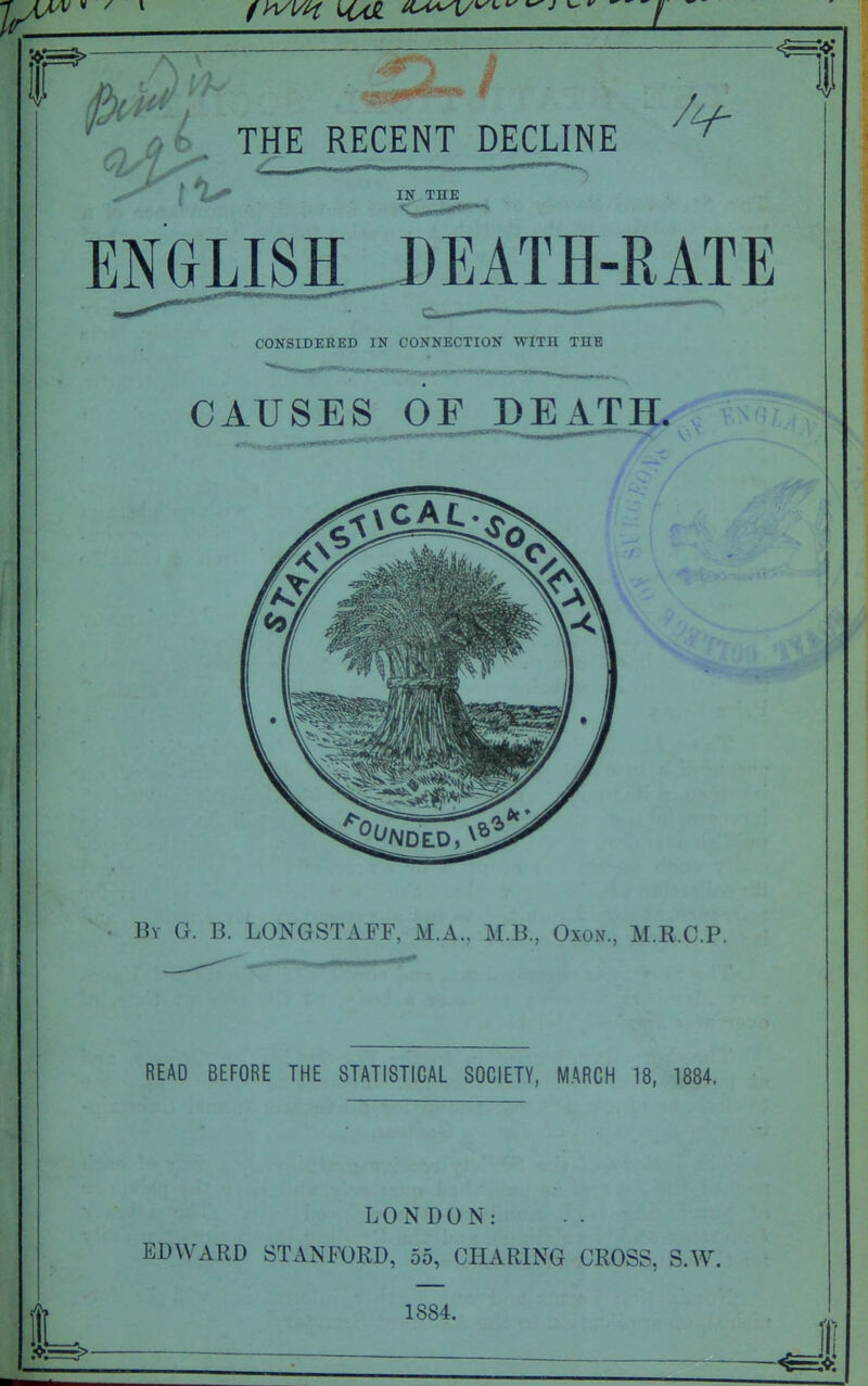 ^ ^b. THE RECENT DECLINE ^ IN THE ENGLISH_DEATH-RATE CONStDEEED IN CONNECTION WITH THE CAUSES OF DEATH. By G. B. LONGSTAFF, M.A., M.B., OxoxV., M.R.C.P. READ BEFORE THE STATISTICAL SOCIETY, MARCH 18, 1884. LONDON: EDWARD STANFORD, 55, CHARING CROSS, S.AV. 1884.