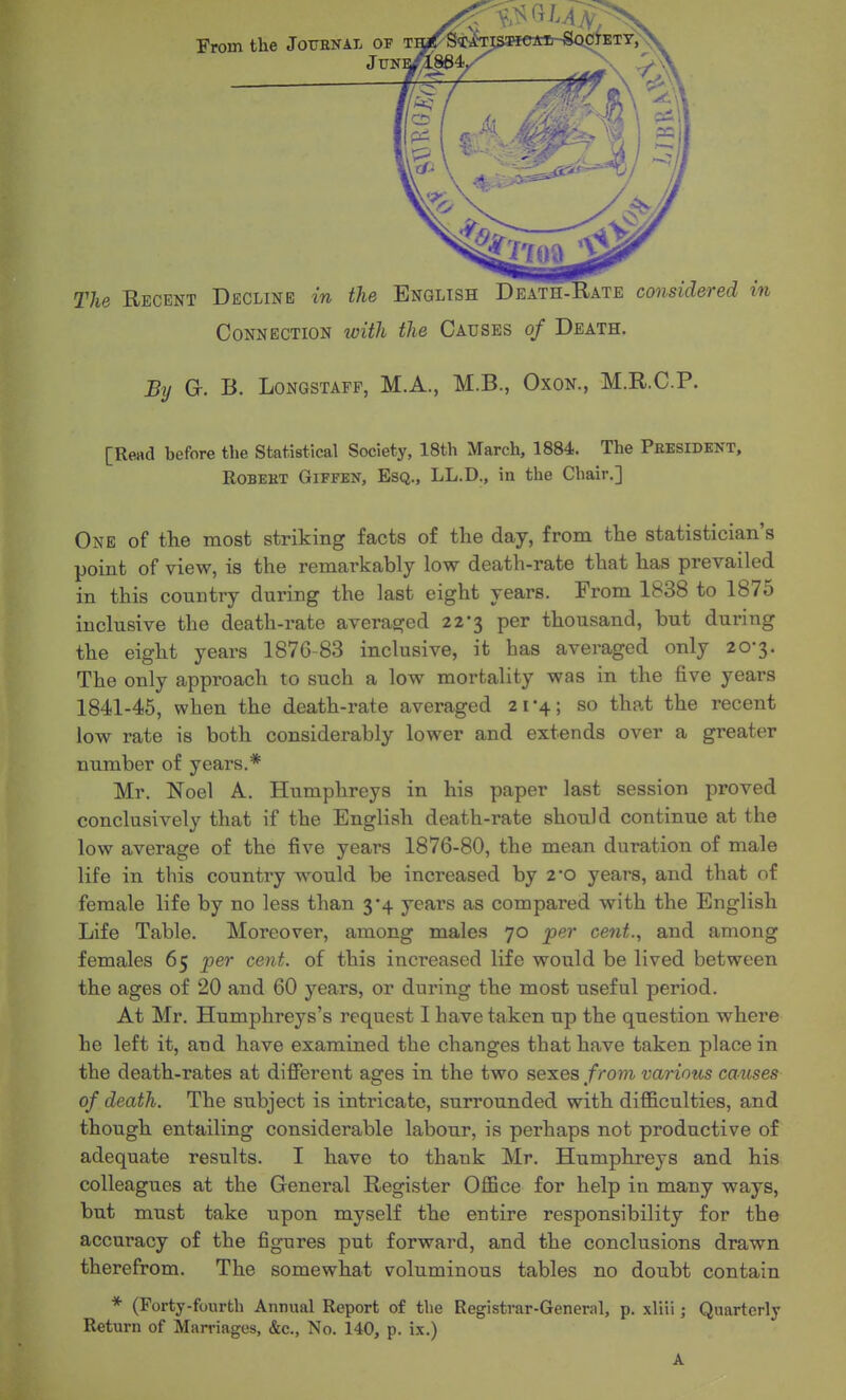 Connection with the Causes of Death. By G. B. LoNGSTAPP, M.A., M.B., Oxon., M.R.C.P. [Read before the Statistical Society, 18th March, 1884. The President, ROBEHT GiFFEN, EsQ., LL.D., in the Chair.] One of the most striking facts of the day, from the statistician's point of view, is the remarkably low death-rate that has prevailed in this country during the last eight years. From 1838 to 1875 inclusive the death-rate averaged 22*3 per thousand, but during the eight years 1876-83 inclusive, it has averaged only 20-3. The only approach to such a low mortality was in the five years 1841-45, when the death-rate averaged 21*4; so that the recent low rate is both considerably lower and extends over a greater number of years.* Mr. Noel A. Humphreys in his paper last session proved conclusively that if the English death-rate should continue at the low average of the five years 1876-80, the mean duration of male life in this country would be increased by 2*0 years, and that of female life by no less than 3*4 years as compared with the English Life Table. Moreover, among males 70 per cent., and among females 65 per cent, of this increased life would be lived between the ages of 20 and 60 years, or during the most useful period. At Mr. Humphreys's request I have taken up the question where he left it, and have examined the changes that have taken place in the death-rates at different ages in the two sexes from various causes of death. The subject is intricate, surrounded with difficulties, and though entailing considerable labour, is perhaps not productive of adequate results. I have to thank Mr. Humphreys and his colleagues at the General Register Office for help in many ways, but must take upon myself the entire responsibility for the accuracy of the figures put forward, and the conclusions drawn therefrom. The somewhat voluminous tables no doubt contain * (Forty-fourth Annual Report of the Registrar-General, p. xliii; Quarterly Return of Marriages, &c., No. 140, p. ix.) A