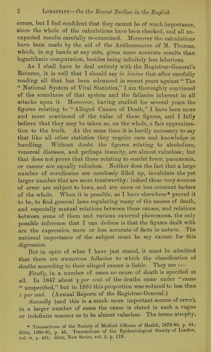 errors, but I feel confident that they cannot be of much importance, since the whole of the calculations have been checked, and all un- expected results carefully re-examined. Moreover the calculations have been made by the aid of the Arithmometer of M. Thomas, ■which, in my hands at any rate, gives more accurate results than logarithmic computation, besides being- infinitely less laborious. As I shall have to deal entirely with the Registrar-General's Returns, it is well that I should say in limine that after carefully reading all that has been advanced in recent years against  The  National System of Vital Statistics, I am thoroughly convinced of the soundness of that system and the fallacies inherent in all attacks upon it. Moreover, having studied for several years the figures relating to Alleged Causes of Death, I have been more and more convinced of the value of those figures, and I fully believe that they may be taken as, on the whole, a fair approxima- tion to the truth. At the same time it is hardly necessary to say that like all other statistics they require care and knowledge in handling. Without doubt the figures relating to alcoholism, venereal diseases, and perhaps insanity, are almost valueless; but that does not prove that those relating to scarlet fever, pneumonia, or cancer are equally valueless. Neither does the fact that a large number of certificates are carelessly filled up, invalidate the yet larger number that are more trustworthy: indeed these very sources of error are subject to laws, and are more or less constant factors of the whole. When it is possible, as I have elsewhere* proved it to be, to find general laws regulating many of the causes of death, and especially mutual relations between these causes, and relations •between some of them and various external phenomena, the only possible inference that I can deduce is that the figures dealt with are the expression more or less accurate of facts in nature. The national importance of the subject must be my excuse for this digression. But in spite of what I have just stated, it must be admitted that there are numerous fallacies to which the classification of ^deaths according to their alleged causes is liable. They are :— Firstly, in a number of cases no cause of death is specified at all. In 1847 about 5 per cent, of the deaths came under  cause *' unspecified, but in 1880 this proportion was reduced to less than I per cent. (Annual Reports of the Registrar-General.) Secondly (and this is a much more important source of error), in a larger number of cases the cause is stated in such a vague or indefinite manner as to be almost valueless. The terms atrophy, * Transactions of the Society of Medical Officers of Health, 1879-80, p. 44 ; ditto, 1880-8], p. 45. Transactions of the Epidemiological Society of London, vol. iv, p. 421; ditto. New Series, vol. ii, p. 119.