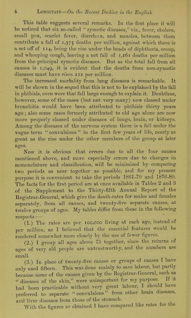 This table suggests several remarks. In the first place it will be noticed that six so-called  zymotic diseases, viz., fever, cholera, small pox, scarlet fever, diarrhaa, and measles, between them contribute a fall of 1,375 deaths per million, against which there is a set off of 114, being the rise under the heads of diphtheria, croup, and whooping cough, leaving a net fall of 1,261 deaths per million from the principal zymotic diseases. But as the total fall from all causes is 1,049, evident that the deaths from non-zymotic diseases must have risen 212 per million. The increased mortality from lung diseases is remarkable. It will be shown in the sequel that this is not to be explained by the fall in phthisis, even were that fall large enough to explain it. Doubtless, however, some of the cases (but not very many) now classed under bronchitis would have been attributed to phthisis thirty years ago ; also some cases formerly attributed to old age alone are now more properly classed under diseases of lungs, brain, or kidneys. Among the diseases of the nervous system there is a fall under the vague term  convulsions  in the first few years of life, nearly as great as the rise under the other members of the group at later ages. Now it is obvious that errors due to all the four causes mentioned above, and more especially errors due to changes in nomenclature and classification, will be minimised by comparing two periods as near together as possible, and for my present purpose it is convenient to take the periods 1861-70 and 1876-80. The facts for the first period are at once available in Tables 2 and 3 of the Supplement to the Thirty-fifth Annual Report of the Registrar-General, which give the death-rates for males and females separately, from all causes, and twenty-five separate causes, at twelve groups of ages. My tables difi'er from these in the following respects:— (1.) The rates are pcir 100,000 living at each age, instead of per million, as I believed that the essential features would be rendered somewhat more clearly by the use of fewer figures. (2.) I group all ages above 75 together, since the returns of ages of very old people are untrustworthy, and the numbers are small. (3.) In place of twenty-five causes or groups of causes I have only used fifteen. This was done mainly to save labour, but partly because some of the causes given by the Registrar-General, such as  diseases of the skin, were unimportant for my purpose. If it had been practicable without very great labour, I should have preferred to separate convulsions from other brain diseases, and liver diseases from those of the stomach. With the figures so obtained I have compared like rates for the