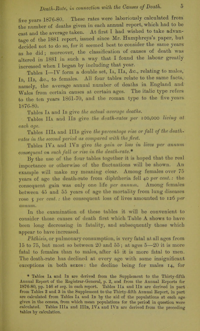 five years 1876-80. These rates were laboriously calculated from the number of deaths given in each annual report, which had to be cast and the average taken. At first I had wished to take advan- tage of the 1881 report, issued since Mr. Humphreys's paper, but decided not to do so, for it seemed best to consider the same years as he did; moreover, the classification of causes of death was altei-ed in 1881 in such a way that I found the labour greatly increased when I began by including that year. Tables I—IV form a double set, Ia, IIa, &c., relating to males, Ib IIb, &c., to females. All four tables relate to the same facts, namely, the average annual number of deaths in England and Wales from certain causes at certain ages. The italic type refers to the ten years 1861-70, and the roman type to the five years 1876-80. Tables Ia and Ib give the actual average deaths. Tables IIa and IIb give the death-rates 'per 100,000 limng at each age. Tables IIIa and IIIb give the percentage rise or fall of ihe death- yates in the second period as compared with the first. Tables IVa and IVb give the gain or loss in lives per annum consequent on such fall or rise in the death-rate.* By the use of the four tables together it is hoped that the real importance or otherwise of the fluctuations will be shown. An example will make my meaning clear. Among females over 75 years of age the death-rate from diphtheria fell 40 per cent.: the consequent gain was only one life per annum. Among females between 45 and 55 years of age the mortality from lung diseases rose 5 per cent. : the consequent loss of lives amounted to 126 per annum. In the examination of these tables it will be convenient to consider those causes of death first which Table A shows to have been long decreasing in fatality, and subsequently those which appear to have increased. Phthisis, or pulmonary consumption, is very fatal at all ages from 15 to 75, but most so between 20 and 55 ; at ages 5—20 it is more fatal to females than to males, after 45 it is more fatal to men. The death-rate has declined at every age with some insignificant exceptions in both sexes: the dechne being for males 14, for * Tables Ia and Ib are derived from the Supplement to the Thirty-fifth Annual Report of the Registrar-General, p. 2, and from the Annual Reports for 1876-80, pp. 146 et seq. in each report. Tables IIa and IIb are derived in pai-t from Tables 2 and 3 in the Supplement to the Thirty-fifth Annual Report, in part are calculated from Tables Ia and Ib by the aid of the populations at each age given in the census, from which mean populations for the period in question were calculated. Tables IIIa and IIIb, IVa and IVb are derived from the preceding tables by calculation.