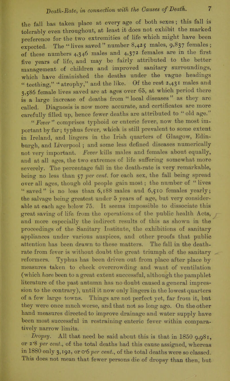 the fall bas taken place at every age of both sexes; this fall is tolerably even throughout, at least it does not exhibit the marked preference for the two extremities of life which might have been expected. The  lives saved  number 8,425 males, 9,837 females ; of these numbers 4,346 males and 4,372 females are in the first five years of life, and may be fairly attributed to the better management of children and improved sanitary surroundings, which have diminished the deaths under the vague headings  teething,  atrophy, and the like. Of the rest 2,431 males and 3,586 female lives saved are at ages over 65, at which period there is a large increase of deaths from  local diseases as they are called. Diagnosis is now more accurate, and certificates are more carefully filled up, hence fewer deaths are attributed to  old age.  Fever  comprises typhoid or enteric fever, now the most im- portant by far; typhus fever, which is still prevalent to some extent in Ireland, and lingers in the Irish quai-ters of Glasgow, Edin- burgh, and Liverpool ; and some less defined diseases numerically not very important. Fever kills males and females about equally, and at all ages, the two extremes of life suffering somewhat more severely. The percentage fall in the death-rate is very remarkable, being no less than 57 j)er cent, for each sex, the fall being spread over all ages, though old people gain most; the number of  lives saved is no less than 6,188 males and 6,510 females yearly; the salvage being greatest under 5 years of age, but very consider- able at each age below 75. It seems impossible to dissociate this great saving of life from the operations of the public health Acts, y and more especially the indirect results of this as shown in the proceedings of the Sanitary Institute, the exhibitions of sanitary appliances under various auspices, and other proofs that public attention has been drawn to these matters. The fall in the death- rate from fever is without doubt the great triumph of the sanitary . reformers. Typhus has been driven out from place after place by measures taken to check overcrowding and want of ventilation (which have been to a great extent successful, although the pamphlet literature of the past autumn has no doubt caused a general impres- sion to the contrary), until it now only lingers in the lowest quarters of a few large towns. Things are not perfect yet, far from it, but they were once much worse, and that not so long ago. On the other hand measures directed to improve drainage and water supply have been most successful in restraininsr enteric fever within compara- tively narrow limits. Dropsy. All that need be said about this is that in 1850 9,981, or 2*8 per cent., of the total deaths had this cause assigned, whereas in 1880 only 3,192, or 0'6 per cent., of the total deaths were so classed. This does not mean that fewer persons die of dropsy than then, but