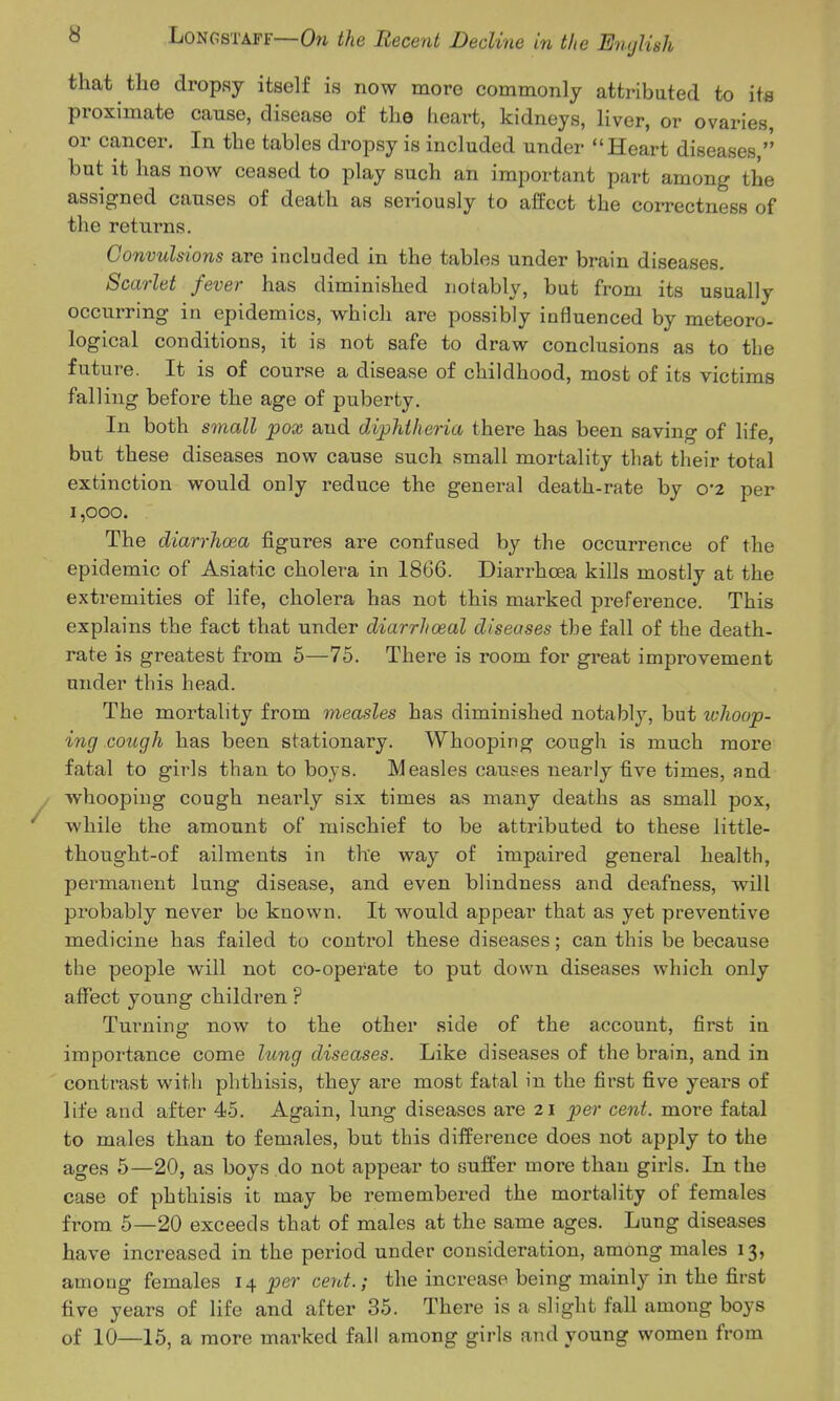 that the dropsy itself is now more commonly attributed to its proximate cause, disease of the heart, kidneys, liver, or ovaries, or cancer. In the tables dropsy is included under Heart diseases, but it has now ceased to play such an important part among the assigned causes of death as sei-iously to affect the correctness of the returns. Convulsions are included in the tables under brain diseases. Scarlet fever has diminished notably, but from its usually occurring in epidemics, which are possibly influenced by meteoro- logical conditions, it is not safe to draw conclusions as to the future. It is of course a disease of childhood, most of its victims falling before the age of puberty. In both small pox and diphtheria there has been saving of life, but these diseases now cause such small mortality that their total extinction would only reduce the general death-rate by 02 per 1,000. The diarrhoea figures are confused by the occurrence of the epidemic of Asiatic cholera in 1866. Diarrhcea kills mostly at the extremities of life, cholera has not this marked preference. This explains the fact that under diarrhoeal diseases the fall of the death- rate is greatest from 5—75. There is room for great improvement under this head. The mortality from measles has diminished notably, but whoop- ing cough has been stationary. Whooping cough is much more fatal to girls than to boys. Measles causes nearly five times, and whooping cough nearly six times as many deaths as small pox, while the amount of mischief to be attributed to these little- thought-of ailments in the way of impaired general health, permatient lung disease, and even blindness and deafness, will probably never be known. It would appear that as yet preventive medicine has failed to control these diseases; can this be because the peojDle will not co-operate to put down diseases which only affect young children ? Turning now to the other side of the account, first in importance come hcng diseases. Like diseases of the brain, and in contrast with phthisis, they are most fatal in the first five years of life and after 45. Again, lung diseases are 21 per cent, more fatal to males than to females, but this difference does not apply to the ages 5—20, as boys do not appear to suffer more than girls. In the case of phthisis it may be remembered the mortality of females from 5—20 exceeds that of males at the same ages. Lung diseases have increased in the period under consideration, among males 13, among females 14 per cent.; the increase being mainly in the first five years of life and after 35. There is a slight fall among boys of 10—16, a more marked fall among girls and young women from