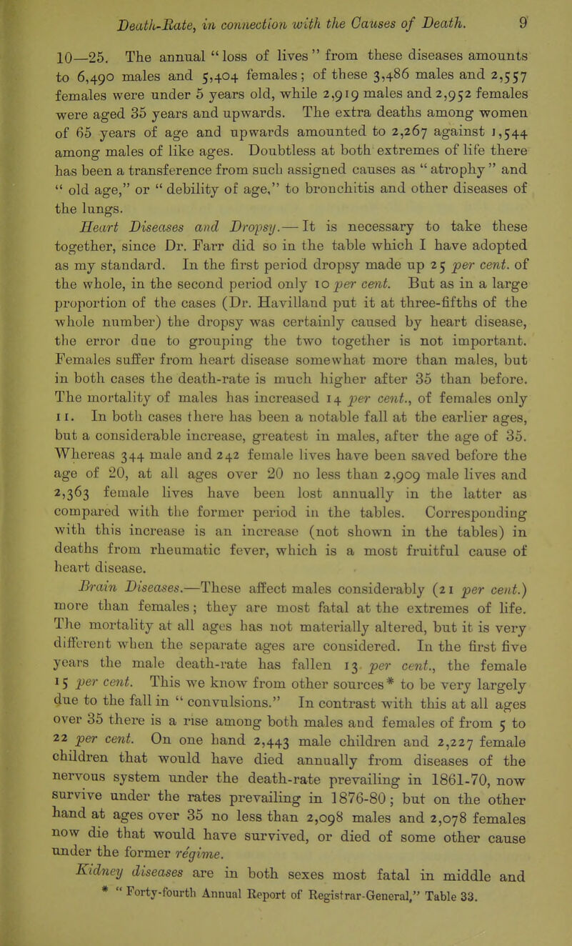 10—25. The annual loss of lives  from these diseases amounts to 6,490 males and 5,404 females; of these 3,486 males and 2,557 females were under 5 years old, while 2,919 males and 2,952 females were aged 35 years and upwards. The extra deaths among women of 65 years of age and upwards amounted to 2,267 against 1,544 among males of like ages. Doubtless at both extremes of life there has been a transference from such assigned causes as  atrophy  and  old age, or  debility of age, to bronchitis and other diseases of the lungs. Heart Diseases and Dropsy.— It is necessary to take these together, since Dr. Farr did so in the table which I have adopted as my standard. In the first period dropsy made up 25 per cent, of the whole, in the second period only 10 per cent. But as in a large proportion of the cases (Dr. Havilland put it at three-fifths of the whole number) the dropsy was certainly caused by heart disease, the error due to grouping the two together is not important. Females suffer from heart disease somewhat more than males, but in both cases the death-rate is much higher after 35 than before. The mortality of males has increased 14 2ier cent., of females only II. In both cases there has been a notable fall at the earlier ages, but a considerable increase, greatest in males, after the age of 35. Whereas 344 male and 242 female lives have been saved before the age of 20, at all ages over 20 no less than 2,909 male lives and 2,363 female lives have been lost annually in the latter as compared with the former period in the tables. Corresponding with this increase is an increase (not shown in the tables) in deaths from rheumatic fever, which is a most fruitful cause of heart disease. \iin Diseases.—These affect males considerably (21 per cent.) more than females; they are most fatal at the extremes of life. The mortality at all ages has not materially altered, but it is very different when the separate ages are considered. In the first five years the male death-rate has fallen 13 per cent., the female 15 per cent. This we know from other sources * to be very largely due to the fall in  convulsions. In contrast with this at all ages over 35 there is a rise among both males and females of from 5 to 22 _per cent. On one hand 2,443 male children and 2,227 female children that would have died annually from diseases of the nervous system under the death-rate prevailing in 1861-70, now survive under the rates prevailing in 1876-80; but on the other hand at ages over 35 no less than 2,098 males and 2,078 females now die that would have survived, or died of some other cause under the former regime. Kidneij diseases are in both sexes most fatal in middle and