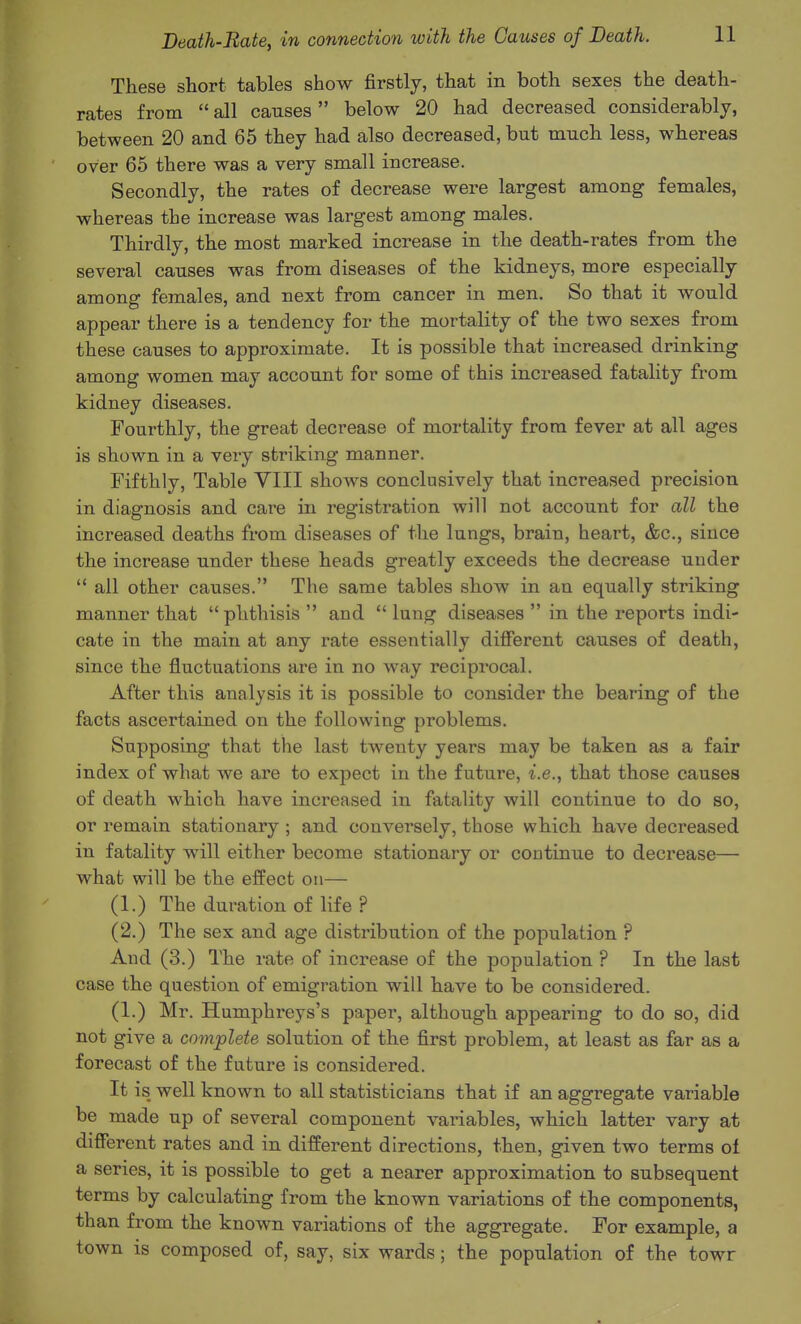 These short tables show firstly, that in both sexes the death- rates from  all causes below 20 had decreased considerably, between 20 and 65 they had also decreased, but much less, whereas over 65 there was a very small increase. Secondly, the rates of decrease were largest among females, whereas the increase was largest among males. Thirdly, the most marked increase in the death-rates from the several causes was from diseases of the kidneys, more especially among females, and next from cancer in men. So that it would appear there is a tendency for the mortality of the two sexes from these causes to approximate. It is possible that increased drinking among women may account for some of this increased fatality from kidney diseases. Fourthly, the great decrease of mortality from fever at all ages is shown in a very striking manner. Fifthly, Table YIII shows conclusively that increased precision in diagnosis and care in registration will not account for all the increased deaths from diseases of the lungs, brain, heart, &c., since the increase under these heads greatly exceeds the decrease under  all other causes. The same tables show in an equally striking manner that phthisis  and  lung diseases  in the reports indi- cate in the main at any rate essentially difierent causes of death, since the fluctuations are in no way reciprocal. After this analysis it is possible to consider the bearing of the facts ascertained on the following problems. Supposing that the last twenty years may be taken as a fair index of what we are to expect in the future, i.e., that those causes of death which have increased in fatality will continue to do so, or remain stationary ; and conversely, those which have decreased in fatality will either become stationary or continue to decrease— what will be the effect on— (1.) The duration of life ? (2.) The sex and age distribution of the population ? And (3.) The rate of increase of the population ? In the last case the question of emigration will have to be considered. (1.) Mr. Humphreys's paper, although appearing to do so, did not give a complete solution of the first problem, at least as far as a forecast of the future is considered. It is well known to all statisticians that if an aggregate variable be made up of several component variables, which latter vary at different rates and in different directions, then, given two terms oi a series, it is possible to get a nearer approximation to subsequent terms by calculating from the known variations of the components, than from the known variations of the aggregate. For example, a town is composed of, say, six wards; the population of the towr