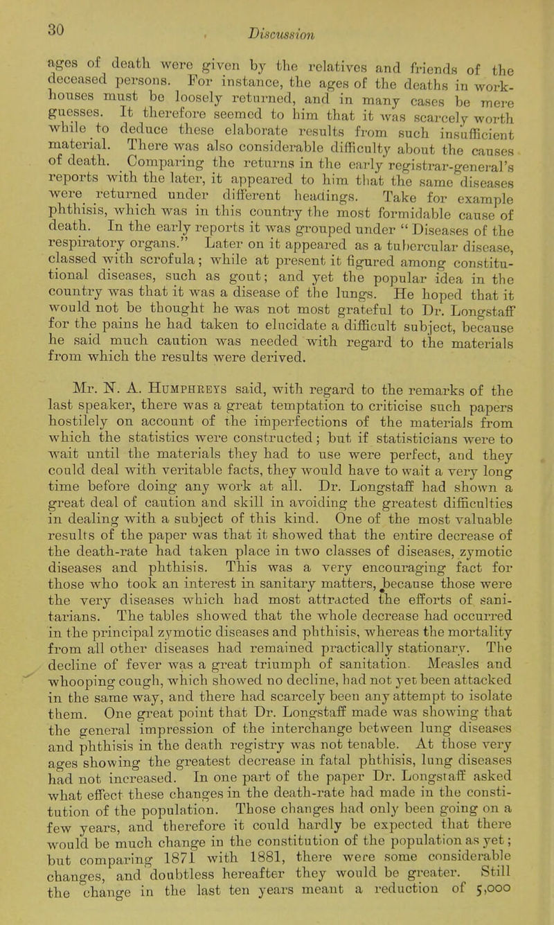 '^'^ > Discicssion ages of death were given by the relatives and friends of the deceased persons. For instance, the ages of the deaths in work- houses must bo loosely returned, and in many cases be mere guesses. It therefore seemed to him that it Avas scarcely worth whale to deduce these elaborate results from such insufficient material. There was also considerable difficulty al)out the causes of death. Comparing the returns in the early registrar-general's reports with the later, it appeared to him that the same diseases were_ returned under different headings. Take for example phthisis, which was in this country the most formidable cause of death. In the early reports it was giwped under  Diseases of the respiratory organs. Later on it appeared as a tubercular disease, classed with scrofula; while at present it figured among constitu- tional diseases, such as gout; and yet the popular idea in the country was that it was a disease of the lungs. He hoped that it would not be thought he was not most grateful to Dr. Longstaff for the pains he had taken to elucidate a difficult subject, because he said much caution was needed with regard to the materials from which the results were derived. Mr. N. A. Humphreys said, with regard to the remarks of the last speaker, there was a great temptation to criticise such papers hostilely on account of the imperfections of the materials from which the statistics were constructed; but if statisticians were to wait until the materials they had to use were perfect, and they could deal with veritable facts, they would have to wait a very long time before doing any work at all. Dr. Longstaff had shown a great deal of caution and skill in avoiding the greatest difficulties in dealing with a subject of this kind. One of the most valuable results of the paper was that it showed that the entire decrease of the death-rate had taken place in two classes of diseases, zymotic diseases and phthisis. This was a very encouraging fact for those who took an interest in sanitary matters, jDecause those were the very diseases which had most attracted the efforts of sani- tarians. The tables showed that the whole decrease had occurred in the principal zymotic diseases and phthisis, whereas the mortality from all other diseases had remained practically stationary. The decline of fever was a great triumph of sanitation. Measles and whooping cough, which showed no decline, had not yet been attacked in the same way, and there had scarcely been any attempt to isolate them. One great point that Dr. Longstaff made was showing that the general impression of the interchange between lung diseases and phthisis in the death registry was not tenable. At those very ages showing the greatest decrease in fatal phthisis, lung diseases had not increased. In one part of the paper Dr. Longstaff asked what effect these changes in the death-rate had made in the consti- tution of the population. Those changes had only been going on a few years, and therefore it could hardly be expected that there would be much change in the constitution of the population as yet; but comparing 1871 with 1881, there were some considerable changes, and doubtless hereafter they would be greater. Still the change in the last ten years meant a reduction of 5,000