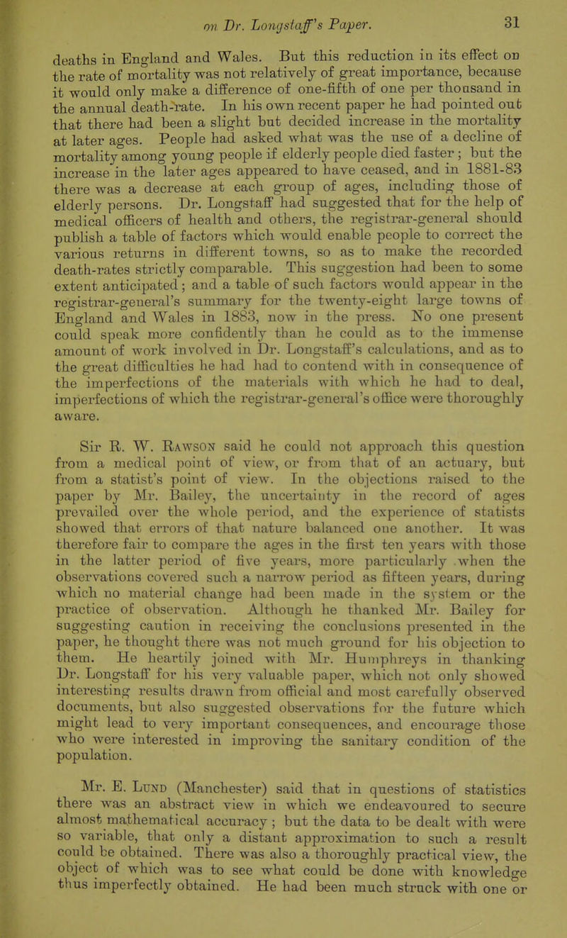 deaths in England and Wales. But this reduction in its effect on the rate of mortality was not relatively of great importance, because it would only make a difference of one-fifth of one per thousand in the annual death-rate. In his own recent paper he had pointed out that there had been a slight but decided increase in the mortality at later ages. People had asked what was the use of a decline of mortality among young people if elderly people died faster; but the increase in the later ages appeared to have ceased, and in 1881-83 there was a decrease at each group of ages, including those of elderly persons. Dr. Longstaff had suggested that for the help of medical officers of health and others, the registrar-general should publish a table of factors which would enable people to correct the various returns in different towns, so as to make the recorded death-rates strictly comparable. This suggestion had been to some extent anticipated; and a table of sach factors would appear in the registrar-general's summary for the twenty-eight large towns of England and Wales in 1883, now in the press. No one present could speak more confidently than he could as to the immense amount of work involved in Dr. Longstaff's calculations, and as to the great difficulties he had had to contend with in consequence of the imperfections of the materials with which he had to deal, imperfections of which the registrar-general's office were thoroughly aware. Sir R. W. Rawson said he could not approach this question from a medical point of view, or from that of an actuary, but from a statist's point of view. In the objections raised to the paper by Mr. Bailey, the uncertainty in the record of ages prevailed over the whole period, and the experience of statists showed that errors of that nature balanced one another. It was therefore fair to compare the ages in the first ten years with those in the latter period of five years, more particularly when the observations covered such a narrow period as fifteen years, during which no material change had been made in the system or the practice of observation. Although he thanked Mr. Bailey for suggesting caution in receiving the conclusions presented in the paper, he thought there was not much ground for his objection to them. He heartily joined with Mr. Humphreys in thanking Dr. Longstaff for his very valuable paper, which not only showed interesting results drawn from official and most carefully observed documents, but also suggested observations for the future which might lead to very important consequences, and encourage those who were interested in improving the sanitary condition of the population. Mr. E. Lund (Manchester) said that in questions of statistics there was an absti'act view in which we endeavoured to secure almost mathematical accuracy ; but the data to be dealt with were so variable, that only a distant approximation to such a result could be obtained. There was also a thoroughly practical view, the object of which was to see what could be done with knowledge thus imperfectly obtained. He had been much struck with one or