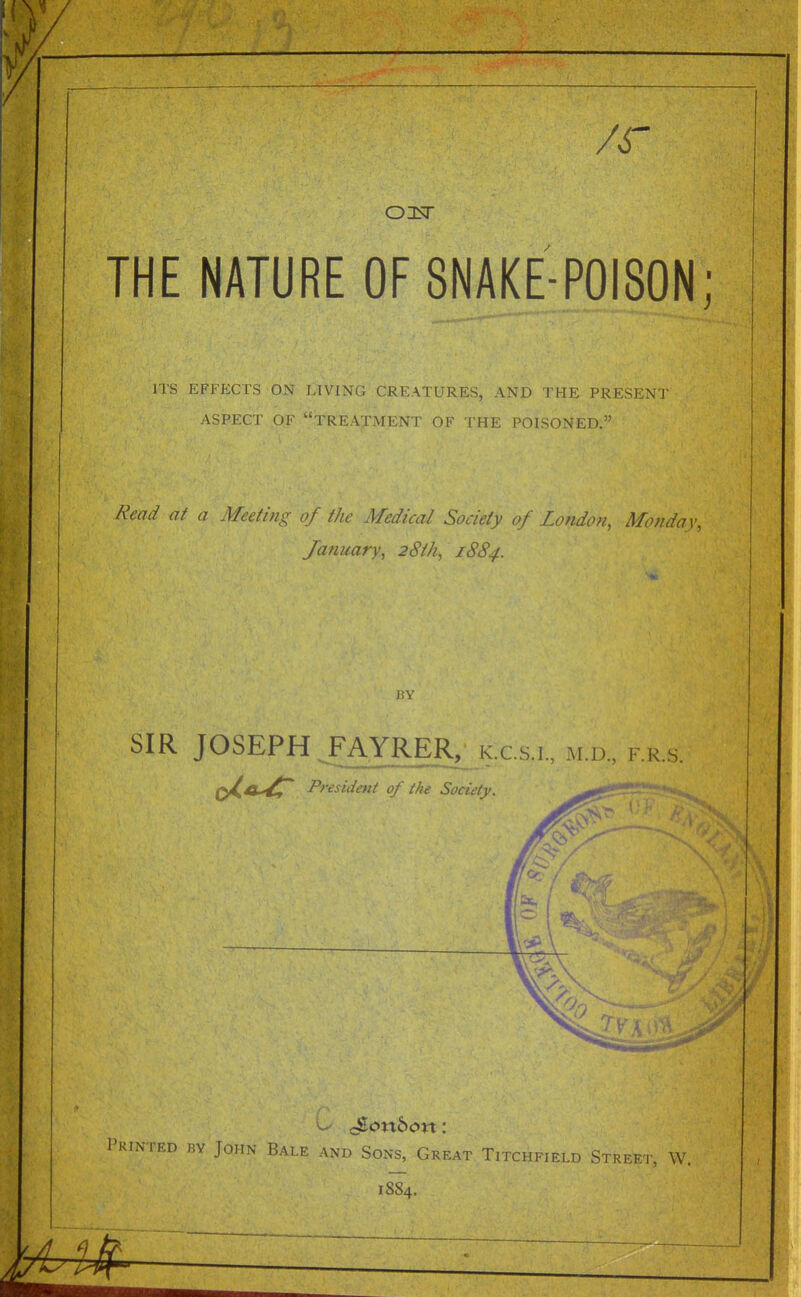 /r OIsT THE NATURE OF 8NAKE-P0I80N ITS EFFECTS ON IRVING CREATtFRES, AND THE PRESENT ASPECT OF treatment OF THE POISONED. Read at a Meeting of the Medical Society of London, Monday, January, 28th, 1884. HY SIR JOSEPH JAYRER, k.cs i^ m i., rrs. Q^A'^ President of th^ Society. '0 71 I'KiNTED BY John Bale and Sons, Great Titchfield Street, W. 1884,