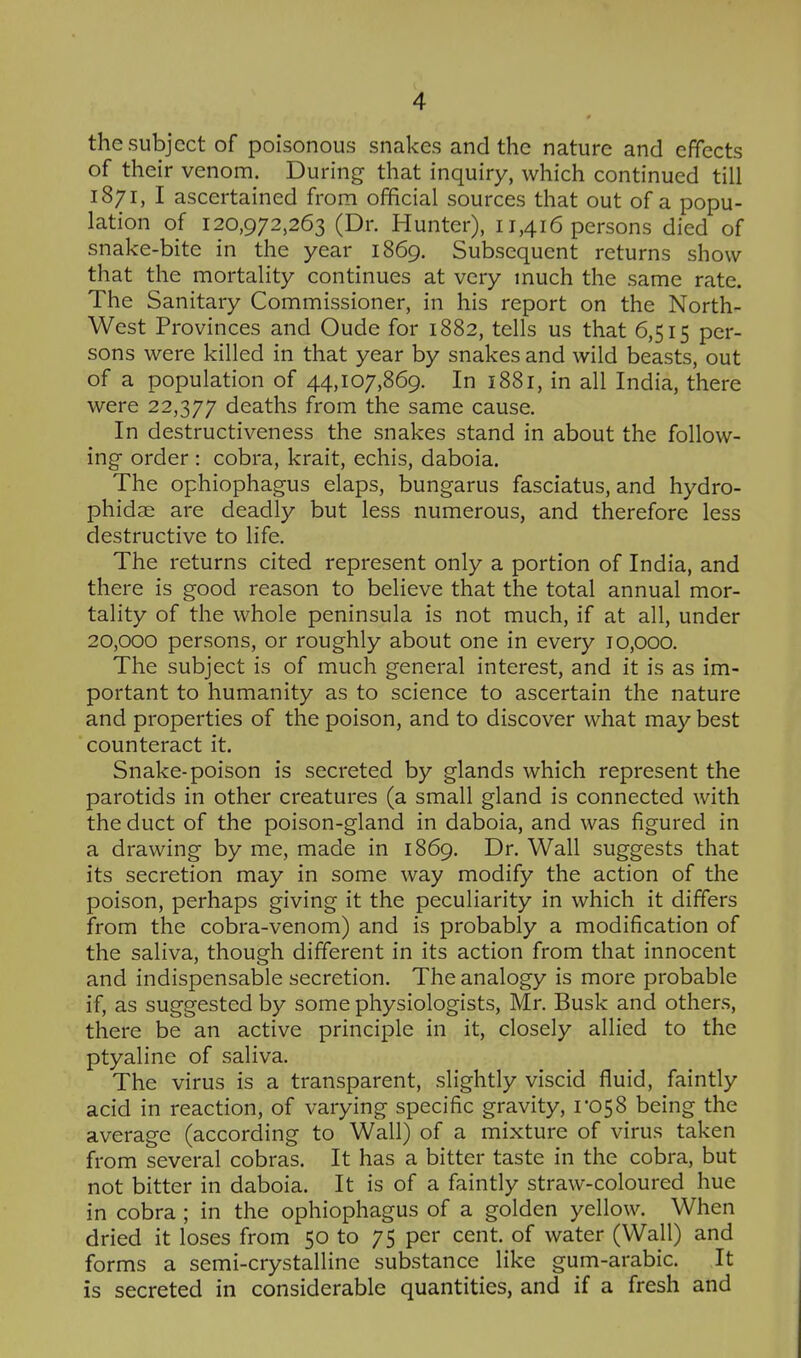 the subject of poisonous snakes and the nature and effects of their venom. During that inquiry, which continued till 1871, I ascertained from official sources that out of a popu- lation of 120,972,263 (Dr. Hunter), 11,416 persons died of snake-bite in the year 1869. Subsequent returns show that the mortality continues at very much the same rate. The Sanitary Commissioner, in his report on the North- West Provinces and Oude for 1882, tells us that 6,515 per- sons were killed in that year by snakes and wild beasts, out of a population of 44,107,869. In 1881, in all India, there were 22,377 deaths from the same cause. In destructiveness the snakes stand in about the follow- ing- order : cobra, krait, echis, daboia. The ophiophagus elaps, bungarus fasciatus, and hydro- phidae are deadly but less numerous, and therefore less destructive to life. The returns cited represent only a portion of India, and there is good reason to believe that the total annual mor- tality of the whole peninsula is not much, if at all, under 20,000 persons, or roughly about one in every 10,000. The subject is of much general interest, and it is as im- portant to humanity as to science to ascertain the nature and properties of the poison, and to discover what may best counteract it. Snake-poison is secreted by glands which represent the parotids in other creatures (a small gland is connected with the duct of the poison-gland in daboia, and was figured in a drawing by me, made in 1869. Dr. Wall suggests that its secretion may in some way modify the action of the poison, perhaps giving it the peculiarity in which it differs from the cobra-venom) and is probably a modification of the saliva, though different in its action from that innocent and indispensable secretion. The analogy is more probable if, as suggested by some physiologists, Mr. Busk and others, there be an active principle in it, closely allied to the ptyaline of saliva. The virus is a transparent, slightly viscid fluid, faintly acid in reaction, of varying specific gravity, 1*058 being the average (according to Wall) of a mixture of virus taken from several cobras. It has a bitter taste in the cobra, but not bitter in daboia. It is of a faintly straw-coloured hue in cobra ; in the ophiophagus of a golden yellow. When dried it loses from 50 to 75 per cent, of water (Wall) and forms a semi-crystalline substance like gum-arabic. It is secreted in considerable quantities, and if a fresh and