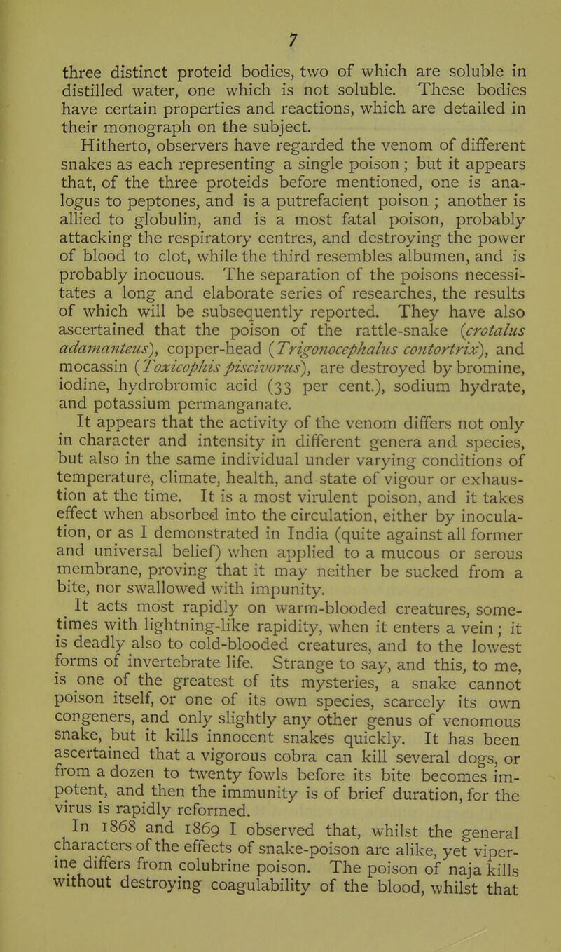 three distinct proteid bodies, two of which are soluble in distilled water, one which is not soluble. These bodies have certain properties and reactions, which are detailed in their monograph on the subject. Hitherto, observers have regarded the venom of different snakes as each representing a single poison ; but it appears that, of the three proteids before mentioned, one is ana- logus to peptones, and is a putrefacient poison ; another is allied to globulin, and is a most fatal poison, probably- attacking the respiratory centres, and destroying the power of blood to clot, while the third resembles albumen, and is probably inocuous. The separation of the poisons necessi- tates a long and elaborate series of researches, the results of which will be subsequently reported. They have also ascertained that the poison of the rattle-snake (crotalus adamanteus), copper-head {Trigonocephalus contortrix), and mocassin {Toxicophispiscivoms), are destroyed by bromine, iodine, hydrobromic acid (33 per cent), sodium hydrate, and potassium permanganate. It appears that the activity of the venom differs not only in character and intensity in different genera and species, but also in the same individual under varying conditions of temperature, climate, health, and state of vigour or exhaus- tion at the time. It is a most virulent poison, and it takes effect when absorbed into the circulation, either by inocula- tion, or as I demonstrated in India (quite against all former and universal belief) when applied to a mucous or serous membrane, proving that it may neither be sucked from a bite, nor swallowed with impunity. ^ It acts most rapidly on warm-blooded creatures, some- times with lightning-like rapidity, when it enters a vein; it is deadly also to cold-blooded creatures, and to the lowest forms of invertebrate life. Strange to say, and this, to me, is one of the greatest of its mysteries, a snake cannot poison itself, or one of its own species, scarcely its own congeners, and only slightly any other genus of venomous snake, but it kills innocent snakes quickly. It has been ascertained that a vigorous cobra can kill several dogs, or from a dozen to twenty fowls before its bite becomes im- potent, and then the immunity is of brief duration, for the virus is rapidly reformed. In 1868 and 1869 I observed that, whilst the general characters of the effects of snake-poison are alike, yet viper- me differs from colubrine poison. The poison of naja kills without destroying coagulability of the blood, whilst that