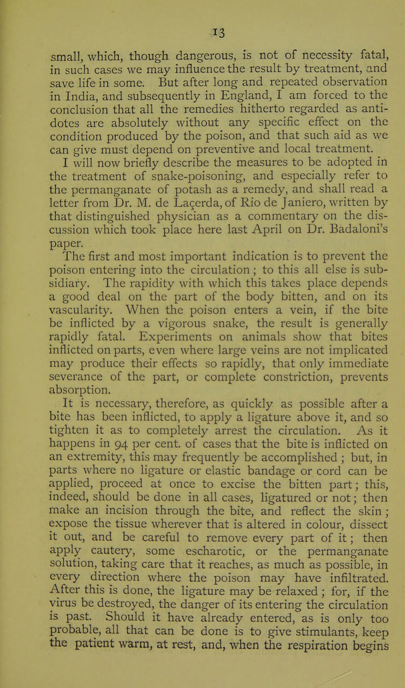 small, which, though dangerous, is not of necessity fatal, in such cases we may influence the result by treatment, and save life in some. But after long and repeated observation in India, and subsequently in England, I am forced to the conclusion that all the remedies hitherto regarded as anti- dotes are absolutely without any specific effect on the condition produced by the poison, and that such aid as we can give must depend on preventive and local treatment. I will now briefly describe the measures to be adopted in the treatment of snake-poisoning, and especially refer to the permanganate of potash as a remedy, and shall read a letter from Dr. M. de Lagerda, of Rio de Janiero, written by that distinguished physician as a commentary on the dis- cussion which took place here last April on Dr. Badaloni's paper. The first and most important indication is to prevent the poison entering into the circulation ; to this all else is sub- sidiary. The rapidity with which this takes place depends a good deal on the part of the body bitten, and on its vascularity. When the poison enters a vein, if the bite be inflicted by a vigorous snake, the result is generally rapidly fatal. Experiments on animals show that bites inflicted on parts, even where large veins are not implicated may produce their effects so rapidly, that only immediate severance of the part, or complete constriction, prevents absorption. It is necessary, therefore, as quickly as possible after a bite has been inflicted, to apply a ligature above it, and so tighten it as to completely arrest the circulation. As it happens in 94 per cent, of cases that the bite is inflicted on an extremity, this may frequently be accomplished ; but, in parts where no ligature or elastic bandage or cord can be applied, proceed at once to excise the bitten part; this, indeed, should be done in all cases, ligatured or not; then make an incision through the bite, and reflect the skin ; expose the tissue wherever that is altered in colour, dissect it out, and be careful to remove every part of it; then apply cautery, some escharotic, or the permanganate solution, taking care that it reaches, as much as possible, in every direction where the poison may have infiltrated. After this is done, the ligature may be relaxed ; for, if the virus be destroyed, the danger of its entering the circulation is past. Should it have already entered, as is only too probable, all that can be done is to give stimulants, keep the patient warm, at rest, and, when the respiration begins