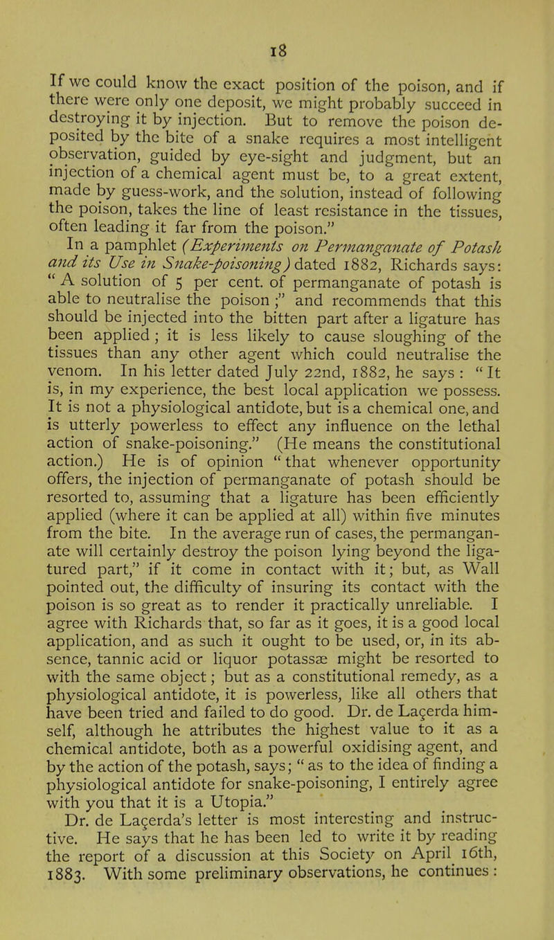 If wc could know the exact position of the poison, and if there were only one deposit, we might probably succeed in destroying it by injection. But to remove the poison de- posited by the bite of a snake requires a most intelligent observation, guided by eye-sight and judgment, but an injection of a chemical agent must be, to a great extent, made by guess-work, and the solution, instead of following the poison, takes the line of least resistance in the tissues, often leading it far from the poison. In a pamphlet (Experiments on Permanganate of Potash and its Use in Snake-poisoning) ^-^t^d, 1882, Richards says:  A solution of 5 per cent, of permanganate of potash is able to neutralise the poison ; and recommends that this should be injected into the bitten part after a ligature has been applied; it is less likely to cause sloughing of the tissues than any other agent which could neutralise the venom. In his letter dated July 22nd, 1882, he says :  It is, in my experience, the best local application we possess. It is not a physiological antidote, but is a chemical one, and is utterly powerless to effect any influence on the lethal action of snake-poisoning. (He means the constitutional action.) He is of opinion  that whenever opportunity offers, the injection of permanganate of potash should be resorted to, assuming that a ligature has been efficiently applied (where it can be applied at all) within five minutes from the bite. In the average run of cases, the permangan- ate will certainly destroy the poison lying beyond the liga- tured part, if it come in contact with it; but, as Wall pointed out, the difficulty of insuring its contact with the poison is so great as to render it practically unreliable. I agree with Richards that, so far as it goes, it is a good local application, and as such it ought to be used, or, in its ab- sence, tannic acid or liquor potassae might be resorted to with the same object; but as a constitutional remedy, as a physiological antidote, it is powerless, like all others that have been tried and failed to do good. Dr. de Lagerda him- self, although he attributes the highest value to it as a chemical antidote, both as a powerful oxidising agent, and by the action of the potash, says;  as to the idea of finding a physiological antidote for snake-poisoning, I entirely agree with you that it is a Utopia. Dr. de Lagerda's letter is most interesting and instruc- tive. He says that he has been led to write it by reading the report of a discussion at this Society on April i6th, 1883. With some preliminary observations, he continues :