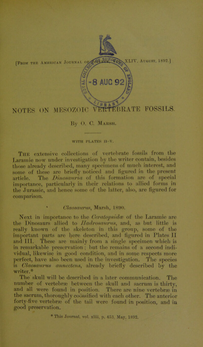 By O. C. Marsh. \\n il I'LATKS II \ . Thr extensive collections of verteln-ate fossils from tlie Laramie now under investicjation by the writer contain, besides those already described, many specimens of mnch interest, and some of these are briefly noticed and Hin-ured in the present article. The Dhwmvria of this formation are of special importance, particularly in their relations to allied forms in the Jurassic, and hence some of the latter, also, are figured for comparison. Claosdnrus^ Marsli, IRIM). Next in importance to the Ceratopsnlw of the Laramie are the Dinosaurs allied to I/aJromtfrufi, and, ;is but little is really known of the skeleton in this f>roup, some of the im]>ortant parts are liere described, and hgured in Plates II and III. These arc mainly from a single specimen which is in remarkable preservation ; but the remains of a second indi- vidual, likewise in good condition, and in some respects more perfect, have also been used in the investigation. The species is Claosaurus anncctens^ already briefly described by the writer.* The skull will be described in a later communication. The number of vertebrae between the skull and sacrum is thirty, and all were found in position. There are nine vertebrae in the sacrum, thoroughly coossified with each other. The anterior forty-five vertebra*, of the t;ii1 were found in position, and in good preservation.. *This JonmnI, vol. xliii. p. May, 1892.