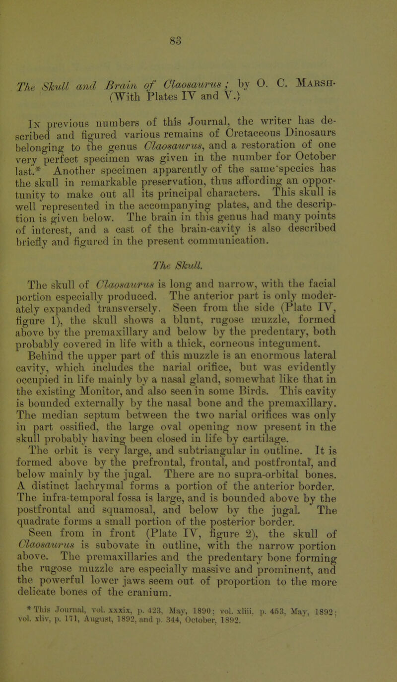 The ShuU and Brain of Claosaiirus; by O. C. Marsh- (With Plates lY and Y.) In previous iinmbers of this Journal, the writer has de- scribed and figured various remains of Cretaceous Dinosaurs belonging to the genus Claosaurus, and a restoration of one very perfect specimen was given in the number for October last'.* Another specimen apparently of the sarae'species has the skull in remarkable preservation, thus affording an oppor- tunity to make out all its principal characters. This skull is well represented in the accompanying plates, and the descrip- tion is given below. The brain in this genus had many points of interest, and a cast of the brain-cavity is also described briefly and figui-ed in the present communication. The Skull. The skull of Claosaurns is long and narrow, with the facial portion especially produced. The anterior part is only moder- ately expanded transversely. Seen from the side (Plate lY, figure 1), the skull shows a blunt, rugose muzzle, formed above by the premaxillary and below by tlie predentary, both probably covered in life with a thick, corneous integument. Behind the upper part of this muzzle is an enormous lateral cavity, which includes the narial orifice, but was evidently occupied in life mainly by a nasal gland, somewhat like that in the existing Monitor, and also seen in some Birds. This cavity is bounded externally by the nasal bone and the premaxillary. The median septum between the two narial orifices was only in part ossified, the large oval opening now present in the skull probably having been closed in life by cartilage. The orbit is very large, and subtriangular in outline. It is formed above by the prefrontal, frontal, and postfrontal, and below mainly by the jugal. There are no supra-orbital bones. A distinct lachrymal forms a portion of the anterior border. The infra-temporal fossa is large, and is bounded above by the postfrontal and squamosal, and below by the jugal. The quadrate forms a small portion of the posterior border. Seen from in front (Plate lY, figure 2), the skull of Claosaurns is subovate in outline, with the narrow portion above. The premaxillaries and the predentary bone forming the rugose muzzle are especially massive and prominent, and the powerful lower jaws seem out of proportion to the more delicate bones of the cranium. *Tliis Journal, vol. xxxix, p. 423, May, 1.890; vol. xliii. j). 45.3. Mav, 1892- vol. xliv, p. 171, August, 1892, and y. :U4, October, 1892,  '