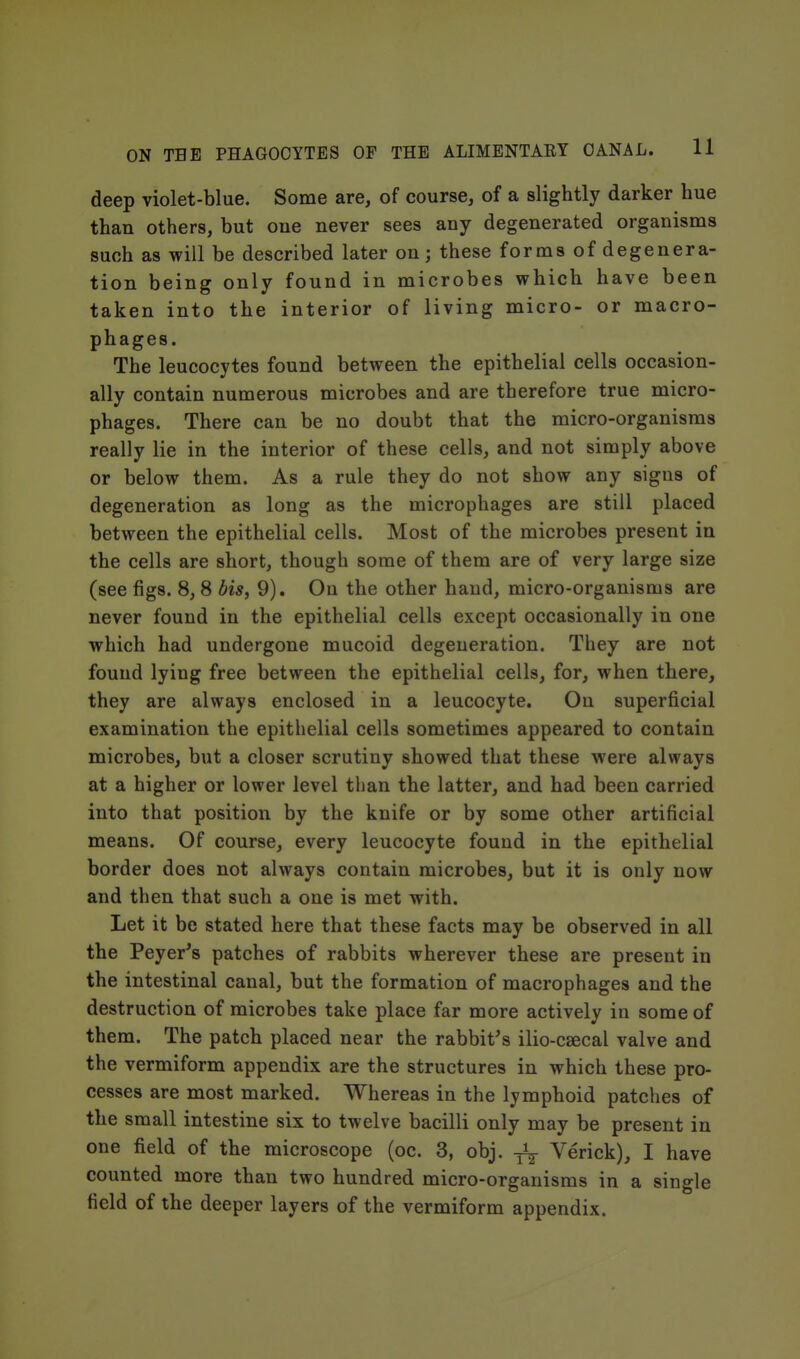 deep violet-blue. Some are, of course, of a slightly darker hue than others, but one never sees any degenerated organisms such as will be described later on; these forms ofdegenera- tion being only found in microbes which have been taken into the interior of living micro- or macro- phages. The leucocytes found between the epithelial cells occasion- ally contain numerous microbes and are therefore true micro- phages. There can be no doubt that the micro-organisms really lie in the interior of these cells, and not simply above or below them. As a rule they do not show any signs of degeneration as long as the microphages are still placed between the epithelial cells. Most of the microbes present in the cells are short, though some of them are of very large size (see figs. 8,8 bis, 9). Oa the other hand, micro-organisms are never found in the epithelial cells except occasionally in one which had undergone mucoid degeneration. They are not found lying free between the epithelial cells, for, when there, they are always enclosed in a leucocyte. On superficial examination the epithelial cells sometimes appeared to contain microbes, but a closer scrutiny showed that these were always at a higher or lower level than the latter, and had been carried into that position by the knife or by some other artificial means. Of course, every leucocyte found in the epithelial border does not always contain microbes, but it is only now and then that such a one is met with. Let it be stated here that these facts may be observed in all the Peyer^s patches of rabbits wherever these are present in the intestinal canal, but the formation of macrophages and the destruction of microbes take place far more actively in some of them. The patch placed near the rabbit's ilio-csecal valve and the vermiform appendix are the structures in which these pro- cesses are most marked. Whereas in the lymphoid patches of the small intestine six to twelve bacilli only may be present in one field of the microscope (oc. 3, obj. ^ Verick), I have counted more than two hundred micro-organisms in a single field of the deeper layers of the vermiform appendix.