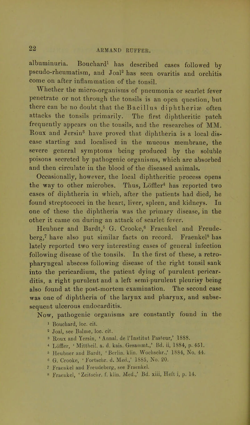 albuminuria. Boucliard^ has described cases followed by pseudo-rheumatism, and Joal^ has seen ovaritis and orchitis come on after inflammation of the tonsil. Whether the micro-organisms of pneumonia or scarlet fever penetrate or not through the tonsils is an open question, but there can be no doubt that the Bacillus diphtheria, often attacks the tonsils primarily. The first diphtheritic patch frequently appears on the tonsils, and the researches of MM. Roux and Jersin^ have proved that diphtheria is a local dis- ease starting and localised in the mucous membrane, the severe general symptoms being produced by the soluble poisons secreted by pathogenic organisms, which are absorbed and then circulate in the blood of the diseased animals. Occasionally, however, the local diphtheritic process opens the way to other microbes. Thus, Loffler^ has reported two cases of diphtheria in which, after the patients had died, he found streptococci in the heart, liver, spleen, and kidneys. In one of these the diphtheria was the primary disease, in the other it came on during an attack of scarlet fever. Heubner and Bardt,^ G. Crooke,^ Fraenkel and Freude- berg,^ have also put similar facts on record. Fraenkel^ has lately reported two very interesting cases of general infection following disease of the tonsils. In the first of these, a retro- pharyngeal abscess following disease of the right tonsil saak into the pericardium, the patient dying of purulent pericar- ditis, a right purulent and a left semi-purulent pleurisy being also found at the post-mortem examination. The second case was one of diphtheria of the larynx and pharynx, and subse- sequent ulcerous endocarditis. Now, pathogenic organisms are constantly found in the ' Bouchard, loc. cit. 2 Joal, see Balme, loc. cit. 3 B,oux and Yersin, ' Annal. de I'lnstitut Pasteur,' 1888. ■» Loffler, ' Mitthei!. a. d. kais. Gesainmt.,' Bd. ii, 1884, p. 451. 6 Heubner and Bardt, ' Berlin, kiln. Woclisclir.,' 1884, No. 44. 6 G. Crooke, ' I'ortsclir. d. Med.,' 1885, No. 20. 7 Fraenkel and Freudeberp, see Fraenkel. « Fraenkel, 'Zeit.sciir. f. klin. Med.,' Bd. xiii, Heft i, p. 14.