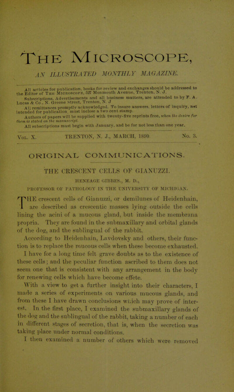 The Microscope, .i.Y ILLUSTRATED MONTHLY MAGAZINE. All articles for publication, books for review and exchanges should be addressed to the Editor of Thi; Mioroscopk, 527 Monmouth Avenue, Trenton. N. J. .Subscriptions. Advertisements and all business matters, are attended to by F. A. Lucas Co., N. Greene street, Trenton, N. J All remittances promptly acknowledged. To insure answers, letters of inquiry, n»t Intended for publication, must inclose a two cent stamp. Authors of papers will be supplied with twenty-five reprints free, when the desire for them is stated on the manuscript. All subscriptions must begin with January, and be for not less than one year. Vol. X. TRENTON, N. J., MARCH, 1890. No. 3. ORIGINAL COrvlIVLUNICATIONS. THE CRESCENT CELLS OF GIANUZZL HENEAGE GIBBES., M. D., PROFESSOR OF PATHOLOGY IN THE UNIVEKSITY OF MICHIGAN. THE crescent cells of Gianuzzi, or demilunes of Heidenhain, are described as crescentic masses lying outside the cells lining the acini of a mucous gland, but inside the membrana propria. They are found in the submaxillary and orbital glands of the dog, and the sublingual of the rabbit. According to Heidenhain, Lavdovsky and others, their func- tion is to replace the mucous cells when these become exhausted. I have for a long time felt grave doubts as to the existence of these cells; and the peculiar function ascribed to them does not seem one that is consistent with any arrangement in the body for renewing cells which have become effete. With a view to get a further insight into their characters, I made a series of experiments on various mucous glands, and from these I have drawn conclusions wliich may prove of inter- est. In the first place, I examined the submaxillary glands of the dog and the sublingual of the rabbit, taking a number of each in different stages of secretion, that is, when the secretion was taking place under normal conditions. I then examined a number of others which were removed