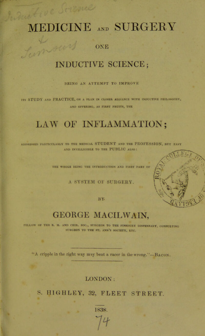 MEDICINE AND SURGERY ONE INDUCTIVE SCIENCE; BEING AN ATTEMPT TO IMPROVE ITS STUDY AND PRACTICE, ON a plan in closer alliance with inductive I'HlLUSOI'llY, AND OFFERING, AS FIRST FRUITS, THE LAW OF INFLAMMATION; Ai)i>nii.ssKi) i'auticulauly to the medical student and the PROFESSION, bitt hasy AND iniklligidle to the public also: tub whole being the INTHODUCTION AND KIHST PART OF /'. ^/ J*. • A SYSTEM OF SURGERY BY. GEORGE MACILWAIN, FRLLOW OF TIIR H. M. AND CHIR. SOC, SURGEON TO THE F1N8BURY DISPENSARY, lONSULTINO SURGEON TO THE ST. ANN'S SOCIETY, ETC. '*A cripple in the right way may beat a racer in the wrong.—Bacon. LONDON: S. HIGHLEY, 32, FLEET STREET. 1838.