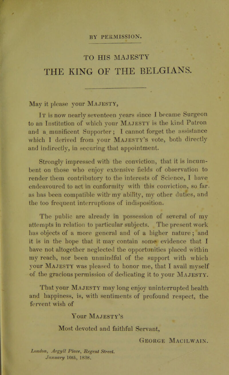 BY PERMISSION. TO HIS MAJESTY THE KING OF THE BELGIANS. May it please your Majesty, It is now nearly seventeen years since I became Surgeon to an Institution of which your Majesty is the kind Patron and a. munificent Supporter; I cannot forget the assistance which I derived from your Majesty's vote, both directly and indirectly, in securing that appointment. Strongly impressed with the conviction, that it is incum- bent on those who enjoy extensive fields of observation to render them contributory to the interests of Science, I have endeavoured to act in conformity with this conviction, so far. as has been compatible with- my ability, my other duties, and the too frequent interruptions of indisposition. The public are already in possession of several of my attempts in relation to particular subjects. The present work has objects of a more general and of a higher nature ; and it is in the hope that it may contain some evidence that I have not altogether neglected the opportunities placed within my reach, nor been unmindful of the support with which your Majesty was pleased to honor me, that I avail myself of the gracious permission of dedicating it to your Majesty. That your Majesty may long enjoy uninterrupted health and happiness, is, with sentiments of profound respect, the fervent wish of Your Majesty's Most devoted and faithful Servant, George Macilwain. London, Argyll Place, Regent Street. January \Wi, 1838.